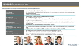 Industry leaders to bring Donlin Gold through permitting & beyond
NOVAGOLD: The Management Team
30
Gregory Lang
President and CEO
• Former President of Barrick Gold North America
• 35+ years experience building & operating major open-pit and underground mines (Goldstrike, Cortez, Turquoise Ridge,
Bald Mountain, Porgera)
• In-depth knowledge of Donlin Gold
David Ottewell
VP and Chief Financial Officer
• Former VP and Corporate Controller of Newmont Mining Corporation
• 25+ years of mining industry experience
• Diverse experience in all facets of financial management, from mine operations to executive corporate financial
management of premier gold producers
Mélanie Hennessey
VP, Corporate Communications
• Held a variety of executive and senior IR & corporate communications positions with Goldcorp, New Gold, and Hecla
Mining Company
• Leading NOVAGOLD’s internal and external communications functions
Ron Rimelman
VP, Environment, Health, Safety and
Sustainability
• 35+ years of environmental experience, managing environmental impact assessments and permitting activities world-
wide
• Leadership role on mine permitting and NEPA evaluations for mine projects in Alaska since 1993
Richard Williams
VP, Engineering and Development
• Led the design and construction of the Pueblo Viejo project in the Dominican Republic
• 30+ years of experience developing and operating major mines (Goldstrike and Mercur)
• Highly knowledgeable and experienced leader in autoclave technology
• Member of the American Institute of Mining, Metallurgical, and Petroleum Engineers; CIM
 