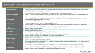 NOVAGOLD: A Diverse Board of Directors to Guide Donlin Gold
31
Dr. Thomas Kaplan
Chairman
• Chairman and CEO of The Electrum Group LLC, a privately held natural resources investment management company that controls a
diversified portfolio of precious and base metals assets
Dr. Elaine Dorward-King
• Former Executive Vice President of Sustainability and External Relations at Newmont Corporation
• Serves as a director of Sibanye-Stillwater, Kenmare Resources plc, Great Lakes Dredge and Dock Company, LLC, and Bond Resources
Inc.
Sharon Dowdall
• Former Chief Legal Officer and Corporate Secretary with Franco-Nevada, transforming an industry pioneer into one of the most
successful precious metals enterprises in the world
• Serves as director of Olivut Resources
Dr. Diane Garrett
• President, CEO and director of Hycroft Mining Holding Corporation
• Former President and CEO of Nickel Creek Platinum and Romarco Minerals; and former director of OceanaGold and Revival Gold
Greg Lang
President and CEO
• Former President of Barrick Gold North America with intimate knowledge of Donlin Gold
• Serves as director of Trilogy Metals
Igor Levental
• President of The Electrum Group LLC
• Former VP of Homestake Mining and International Corona Corp.
Kalidas Madhavpeddi
• Former Chief Executive Officer of China Moly Corp and former Executive with Phelps Dodge
• Serves as director of Glencore plc, Trilogy Metals and Dundee Precious Metals Inc.
Clynton Nauman
• CEO and director of Alexco Resources
• Formerly with Viceroy Gold and Kennecott Minerals
Ethan Schutt
• CEO of Alaska Native Resource Development LLC, an Alaska Native Tribal Health Consortium company (ANTHC); and Board Trustee of
the Alaska Permanent Fund Corporation
• Former Chief of Staff to ANTHC and Senior Vice President, Land and Energy Development for Cook Inlet Region Inc. (CIRI)
Anthony Walsh
• Former President and Chief Executive Officer of Miramar Mining Corporation, sold to Newmont Mining Corporation in 2007
• Serves as director of Sabina Gold & Silver Corporation and Dundee Precious Metals
 