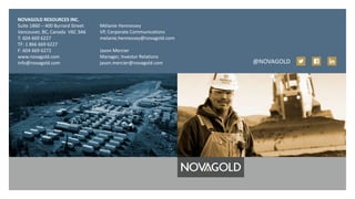 NOVAGOLD RESOURCES INC.
Suite 1860 – 400 Burrard Street
Vancouver, BC, Canada V6C 3A6
T: 604 669 6227
TF: 1 866 669 6227
F: 604 669 6272
www.novagold.com
info@novagold.com
Mélanie Hennessey
VP, Corporate Communications
melanie.hennessey@novagold.com
Jason Mercier
Manager, Investor Relations
jason.mercier@novagold.com @NOVAGOLD
 