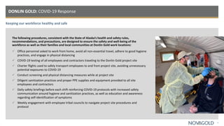 Keeping our workforce healthy and safe
DONLIN GOLD: COVID-19 Response
4
The following procedures, consistent with the State of Alaska’s health and safety rules,
recommendations, and precautions, are designed to ensure the safety and well-being of the
workforce as well as their families and local communities at Donlin Gold work locations:
 Office personnel asked to work from home, avoid all non-essential travel, adhere to good hygiene
practices, and engage in physical distancing
 COVID-19 testing of all employees and contractors traveling to the Donlin Gold project site
 Charter flights used to safely transport employees to and from project site, avoiding unnecessary
potential exposures to COVID-19
 Conduct screening and physical distancing measures while at project site
 Diligent sanitization practices and proper PPE supplies and equipment provided to all site
employees and contractors
 Daily safety briefings before each shift reinforcing COVID-19 protocols with increased safety
communication around hygiene and sanitization practices, as well as education and awareness
regarding self-identification of symptoms
 Weekly engagement with employee tribal councils to navigate project site procedures and
protocol
 