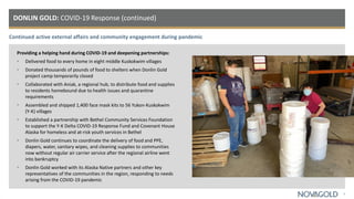Continued active external affairs and community engagement during pandemic
DONLIN GOLD: COVID-19 Response (continued)
5
Providing a helping hand during COVID-19 and deepening partnerships:
• Delivered food to every home in eight middle Kuskokwim villages
• Donated thousands of pounds of food to shelters when Donlin Gold
project camp temporarily closed
• Collaborated with Aniak, a regional hub, to distribute food and supplies
to residents homebound due to health issues and quarantine
requirements
• Assembled and shipped 1,400 face mask kits to 56 Yukon-Kuskokwim
(Y-K) villages
• Established a partnership with Bethel Community Services Foundation
to support the Y-K Delta COVID-19 Response Fund and Covenant House
Alaska for homeless and at-risk youth services in Bethel
• Donlin Gold continues to coordinate the delivery of food and PPE,
diapers, water, sanitary wipes, and cleaning supplies to communities
now without regular air carrier service after the regional airline went
into bankruptcy
• Donlin Gold worked with its Alaska Native partners and other key
representatives of the communities in the region, responding to needs
arising from the COVID-19 pandemic
 