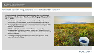 Committed to responsible mining, protection of human life, health, and the environment
NOVAGOLD: Sustainability
6
Building long-term, collaborative working relationships with Y-K communities
based on respect for the values, the culture, and the language of the people in
the Y-K region.
• Committed to responsible mining, protection of human life, health, and the
environment, and to adding value to the communities in which we operate
• Developing the Donlin Gold project to minimize environmental impacts while
benefiting local communities
• Dedicated to the principles of sustainable development, including
conservation and preservation of natural resources and of the environment,
equitable sharing of the benefits of economic activity, and enhancement of the
well-being of people
• Supporting ongoing engagement and consultation throughout the entire
project development process
Donlin Gold August 2020 photo contest winner "Store Outside Your Door" by Audrey Leary taken in Aniak, AK
 