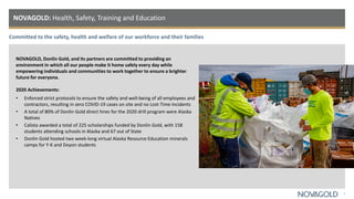 Committed to the safety, health and welfare of our workforce and their families
NOVAGOLD: Health, Safety, Training and Education
7
NOVAGOLD, Donlin Gold, and its partners are committed to providing an
environment in which all our people make it home safely every day while
empowering individuals and communities to work together to ensure a brighter
future for everyone.
2020 Achievements:
• Enforced strict protocols to ensure the safety and well-being of all employees and
contractors, resulting in zero COVID-19 cases on site and no Lost-Time Incidents
• A total of 80% of Donlin Gold direct hires for the 2020 drill program were Alaska
Natives
• Calista awarded a total of 225 scholarships funded by Donlin Gold, with 158
students attending schools in Alaska and 67 out of State
• Donlin Gold hosted two week-long virtual Alaska Resource Education minerals
camps for Y-K and Doyon students
 