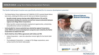 The Donlin Gold project location was specifically selected for its resource development potential
DONLIN GOLD: Long-Term Native Corporation Partners
9
1) Alaska Native Claims Settlement Act, 43 U.S.C. 1601 et seq.
• The Alaska Native Claims Settlement Act1 (ANSCA) of 1971 resolved Alaska Native
land claims, allotting 44 million acres for land use to Native Corporations
• Benefits include revenue sharing under ANCSA Sections 7(i) and 7(j)
distributions dividing the revenues earned from resource extraction between
regional and village Native Corporations
• Other benefits include shareholder employment opportunities, scholarships,
and preferential contract considerations
• Land valuable for resource potential was selected by regional Corporations
under ANCSA and resource development companies were invited by the Native
Corporations to explore the land
• Donlin Gold has Life-of-Mine agreements with Calista and TKC
• Calista Corporation – owns the subsurface mineral rights for the Donlin Gold
project
• The Kuskokwim Corporation – a merger of 10 village corporations, owns
surface land for the Donlin Gold project
 