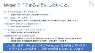 NNgenで「できるようにしたいこと」
ハードウェア指向レイヤーのサポート
l Depth-wise Convolution, Grouped Convolution, ...
スパースなレイヤーのサポート
l PruningされたConv, FCの効率的な実行機構: CSC/CSR形式への対応、演算スキップ
予測に基づく計算スキップ機構のサポート
l Dead Neural Prediction
ベイジアンニューラルネットワークのサポート
l 信頼できるAIシステムの実現を支援
回路資源の効率化と大規模な並列化
l 異なる性質のオペレータ同士の回路共有: カーネルサイズが異なるConvの共有化を実装中
l 並列度に対して回路資源の増加が少ないスケーラブルなアーキテクチャ
58
大小関わらず、みなさまからのPull-requestをお待ちしています！
当研究室との産学連携・共同研究の提案もお待ちしています！
 