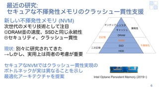 最近の研究:
セキュアな不揮発性メモリのクラッシュ一貫性支援
6
新しい不揮発性メモリ (NVM)
次世代のメモリ技術として注目
JDRAM並の速度、SSDと同じ永続性
Lセキュリティ、クラッシュ一貫性
現状: 別々に研究されてきた
→しかし、実用上は両者の考慮が重要
セキュアなNVMではクラッシュ一貫性実現の
ボトルネックが実は異なることを示し
最適化アーキテクチャを提案
レジスタ
キャッシュ
DRAM
NVM
SSD
HDD
オンチップ
主記憶
二次記憶
揮発性
不揮発性
Intel Optane Persistent Memory (2019~)
 
