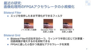 最近の研究:
画像処理用のFPGAアクセラレータの小規模化
Bilateral Filter
l エッジを保持したまま平滑化ができるフィルタ
Bilateral Grid
l Bilateral Filterの近似手法の一つ、ウィンドウ半径に応じて計算量・
回路規模が増大するのを抑制できる
l FPGAに適した小型かつ高速なアクセラレータを実現
7
ノイズの乗った画像 Bilateral Filter で
処理した画像
Gaussian Filter で
処理した画像
 