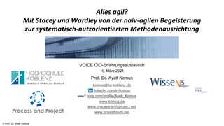 © Prof. Dr. Ayelt Komus
Alles agil?
Mit Stacey und Wardley von der naiv-agilen Begeisterung
zur systematisch-nutzorientierten Methodenausrichtung
VOICE CIO-Erfahrungsaustausch
10. März 2021
Prof. Dr. Ayelt Komus
komus@hs-koblenz.de
linkedin.com/in/komus
xing.com/profile/Ayelt_Komus
www.komus.de
www.process-and-project.net
www.praxisforum.net
 