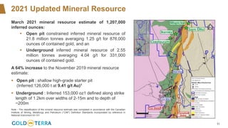 11
2021 Updated Mineral Resource
March 2021 mineral resource estimate of 1,207,000
inferred ounces:
▪ Open pit constrained inferred mineral resource of
21.8 million tonnes averaging 1.25 g/t for 876,000
ounces of contained gold, and an
▪ Underground inferred mineral resource of 2.55
million tonnes averaging 4.04 g/t for 331,000
ounces of contained gold.
A 64% increase to the November 2019 mineral resource
estimate:
▪ Open pit : shallow high-grade starter pit
(Inferred:126,000 t at 9.41 g/t Au)1
▪ Underground : Inferred 153,000 oz1 defined along strike
length of 1.2km over widths of 2-15m and to depth of
~200m
Note - The classification of the mineral resource estimate was completed in accordance with the Canadian
Institute of Mining, Metallurgy and Petroleum (“CIM”) Definition Standards incorporated by reference in
National Instrument 43-101
 