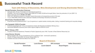 17
Successful Track Record
Team with History of Discoveries, Mine Development and Strong Shareholder Return
Gerald Panneton, Executive Chairman
▪ Geologist with +30 yrs of Canadian and international experience
▪ President / CEO and Founder of Detour Gold (2006-2013) raised +$2.6B and brought Detour Lake into production in 6 yrs (2007-13)
▪ Detour Gold was sold for $4.9B in Q1 2020)
▪ PDAC 2011 Bill Dennis Award for Canadian mineral discoveries and prospecting success of the year
▪ 12 yrs (1994-2006) at Barrick Gold: advanced Tulawaka and Buzwagi (Tanzania) to production
David Suda, President & CEO
▪ Financial services professional with 11 yrs of experience in capital markets including sales, trading, investment banking and corporate strategy
Joe Campbell, COO & Founder
▪ Professional geologist with +40 yrs of experience (mainly with Noranda and Western Mining Corp.)
▪ Discovered Meliadine (Nunavut) which sold to Agnico Eagle for $700 M in 2010
Mark T. Brown, CFO
▪ 30 years of financial experience; President of Pacific Opportunity since 1997; Founder of Rare Element Resources Ltd.
Louis Dionne, Director
▪ Mining engineer with +35 yrs of experience (+20 yrs at Barrick Gold – technical & operations)
▪ Director of Detour Gold (2006-14), Aurizon Mines (2006-13)
▪ President and CEO of Richmont Mines from 2002-05
Board of Directors
Gerald Panneton Louis Dionne Elif Lévesque Hellen Siwanowicz
David Suda Laurie Gaborit Stuart Rogers
 