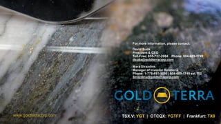 TSX.V: YGT | OTCQX: YGTFF | Frankfurt: TX0
www.goldterracorp.com
For more information, please contact:
David Suda
President & CEO
Toll-Free: 855-737-2684 Phone: 604-689-1749
dsuda@goldterracorp.com
Mara Strazdins
Manager of Investor Relations
Phone: 1-778-897-1590 | 604-689-1749 ext 102
Strazdins@goldterracorp.com
 