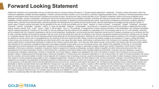 2
Forward Looking Statement
Statements contained in this presentation that are not historical facts are "forward-looking information" or "forward-looking statements" (collectively, "Forward-Looking Information") within the
meaning of applicable Canadian securities legislation. Forward Looking Information includes, but is not limited to, disclosure regarding possible events, conditions or financial performance that is
based on assumptions about future economic conditions and courses of action; the timing and costs of future activities on the Company's properties; location and timing of potential future
exploration activities; success of exploration, development and environmental protection and remediation activities; permitting time lines and requirements; requirements for additional capital;
availability of skilled workforce and local service providers; staking and acquisition of additional mineral properties and claims; requirements for potential environmental conditions relating to
mineral claims; planned environmental studies; planned exploration and development of properties and the results thereof; planned expenditures and budgets and the execution thereof. In
certain cases, Forward-Looking Information can be identified by the use of words and phrases such as "plans", "expects" or "does not expect", "is expected", "budget", "scheduled", "estimates",
"forecasts", "intends", "anticipates", "potential", "confirm" or "does not anticipate", "believes", "contemplates", "recommends" or variations of such words and phrases or statements that certain
actions, events or results "may", "could", "would", "might" or "will be taken", "occur" or "be achieved". In preparing the Forward-Looking Information in this presentation, the Company has applied
several material assumptions, including, but not limited to, that any additional financing needed will be available on reasonable terms; the exchange rates for the U.S. and Canadian currencies
will be consistent with the Company's expectations; that the current exploration, development, environmental and other objectives concerning the Company's properties can be achieved and that
its other corporate activities will proceed as expected; that the current price and demand for gold will be sustained or will improve; that general business and economic conditions will not change
in a materially adverse manner and that all necessary governmental approvals for the planned exploration, development and environmental protection activities on the Company's properties will
be obtained in a timely manner and on acceptable terms; the continuity of the price of gold and other metals, economic and political conditions and operations. Forward- Looking Information
involves known and unknown risks, uncertainties and other factors which may cause the actual results, performance or achievements of the Company to be materially different from any future
results, performance or achievements expressed or implied by the Forward-Looking Information. Such risks and other factors include, among others, the industry-wide risks and project-specific
risks identified in the Company's management discussion and analysis available at www.sedar.com and summarized above; risks related to the availability of financing on commercially
reasonable terms and the expected use of proceeds; operations and contractual obligations; changes in exploration programs based upon results of exploration; future prices of metals;
availability of third party contractors; availability of equipment; failure of equipment to operate as anticipated; accidents, effects of weather and other natural phenomena and other risks
associated with the mineral exploration industry; environmental risks, including environmental matters under Canadian federal and Northwest Territories rules and regulations; impact of
environmental remediation requirements; certainty of mineral title; community relations; relations and negotiations with local First Nations in respect of the Company's current and planned
activities; delays in obtaining governmental approvals or financing; fluctuations in mineral prices; the Company's dependence on one mineral project; the nature of mineral exploration and mining
and the uncertain commercial viability of certain mineral deposits; the Company's lack of operating revenues; governmental regulations and the ability to obtain necessary licenses and permits;
risks related to mineral properties being subject to prior unregistered agreements, transfers or claims and other defects in title; currency fluctuations; changes in environmental laws and
regulations and changes in the application of standards pursuant to existing laws and regulations which may increase costs of doing business and restrict operations; risks related to dependence
on key personnel; and estimates used in financial statements proving to be incorrect; as well as those factors discussed in the Company's public disclosure record. Although the Company has
attempted to identify important factors that could affect the Company and may cause actual actions, events or results to differ materially from those described in Forward-Looking Information,
there may be other factors that cause actions, events or results not to be as anticipated, estimated or intended. There can be no assurance that Forward-Looking Information will prove to be
accurate, as actual results and future events could differ materially from those anticipated in such statements. Accordingly, readers should not place undue reliance on Forward-Looking
Information. Except as required by law, the Company does not assume any obligation to release publicly any revisions to Forward-Looking Information contained in this presentation to reflect
events or circumstances after the date hereof or to reflect the occurrence of unanticipated events.
 