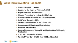 4
Gold Terra Investing Rationale
➢ Safe Jurisdiction - Canada
➢ Located in the Heart of Yellowknife, NWT
➢ High-Grade Gold Mineralization
➢ Historic Production of 14 Moz. @ +15 g/t Au
➢ Campbell Shear Structure is + 70km strike trend
➢ Gold Terra Controls + 95%
➢ 14 Moz. came from 7km of the 70km = 10%
➢ Underexplored High-Grade Mineralization
➢ Excellent Infrastructure
➢ Proven Management Team with Multiple Successful Mines in
Production
➢ 1,207,000 Ounces and Growing
➢ To date EV per Oz = 50 US$ (in a 1850$ gold market)
 