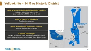 5
Yellowknife = 14 M oz Historic District
800 km2
Gold Terra has consolidated large property (800 km2)
adjacent to Con and Giant mines
(past production of 14 M oz at 16 g/t Au)
Close to the City of Yellowknife
Excellent infrastructure
Option with Newmont adjacent to Con mine1
Multiple high-grade gold targets
Campbell Shear target
~70 km prospective trend relatively untested north and
south of former producing high-grade Giant & Con mines
nife
 