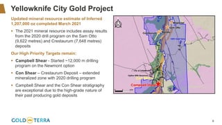 6
Yellowknife City Gold Project
Updated mineral resource estimate of Inferred
1,207,000 oz completed March 2021
▪ The 2021 mineral resource includes assay results
from the 2020 drill program on the Sam Otto
(9,622 metres) and Crestaurum (7,648 metres)
deposits
Our High Priority Targets remain:
▪ Campbell Shear - Started ~12,000 m drilling
program on the Newmont option
▪ Con Shear – Crestaurum Deposit – extended
mineralized zone with 2020 drilling program
▪ Campbell Shear and the Con Shear stratigraphy
are exceptional due to the high-grade nature of
their past producing gold deposits
 