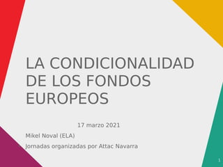 1
LA CONDICIONALIDAD
DE LOS FONDOS
EUROPEOS
17 marzo 2021
Mikel Noval (ELA)
●
Jornadas organizadas por Attac Navarra
 