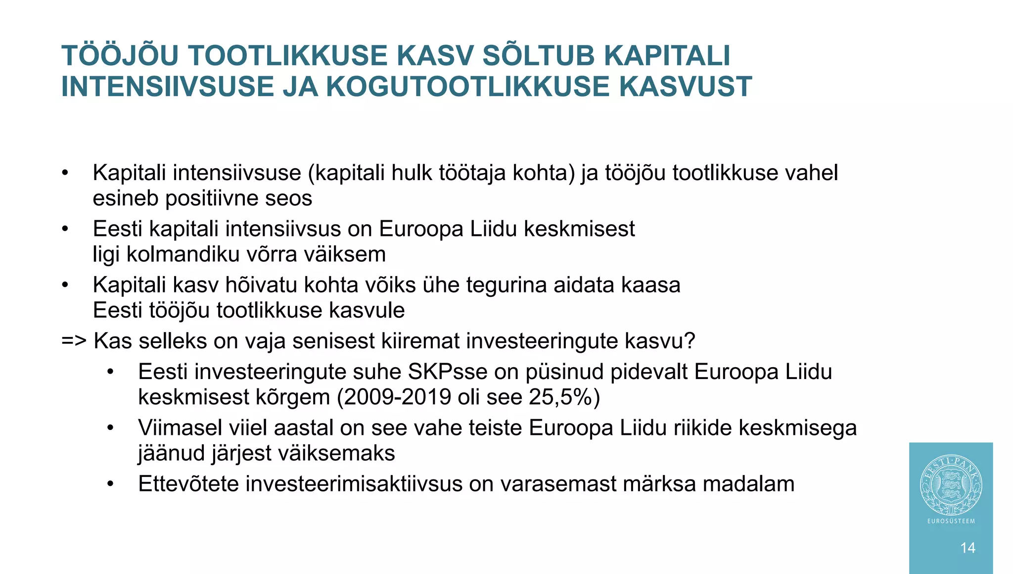 • Kapitali intensiivsuse (kapitali hulk töötaja kohta) ja tööjõu tootlikkuse vahel
esineb positiivne seos
• Eesti kapitali intensiivsus on Euroopa Liidu keskmisest
ligi kolmandiku võrra väiksem
• Kapitali kasv hõivatu kohta võiks ühe tegurina aidata kaasa
Eesti tööjõu tootlikkuse kasvule
=> Kas selleks on vaja senisest kiiremat investeeringute kasvu?
• Eesti investeeringute suhe SKPsse on püsinud pidevalt Euroopa Liidu
keskmisest kõrgem (2009-2019 oli see 25,5%)
• Viimasel viiel aastal on see vahe teiste Euroopa Liidu riikide keskmisega
jäänud järjest väiksemaks
• Ettevõtete investeerimisaktiivsus on varasemast märksa madalam
TÖÖJÕU TOOTLIKKUSE KASV SÕLTUB KAPITALI
INTENSIIVSUSE JA KOGUTOOTLIKKUSE KASVUST
14
 