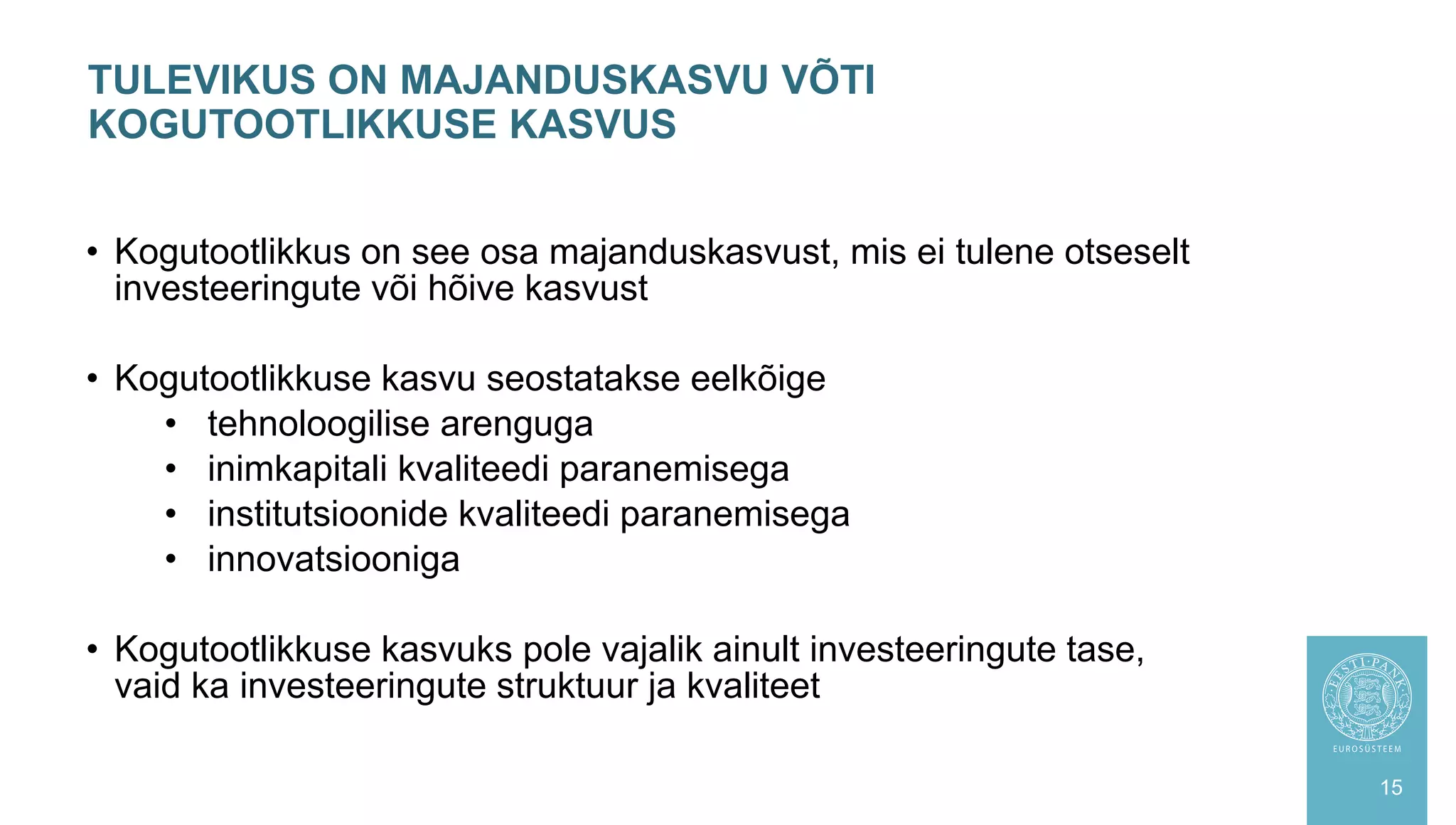 • Kogutootlikkus on see osa majanduskasvust, mis ei tulene otseselt
investeeringute või hõive kasvust
• Kogutootlikkuse kasvu seostatakse eelkõige
• tehnoloogilise arenguga
• inimkapitali kvaliteedi paranemisega
• institutsioonide kvaliteedi paranemisega
• innovatsiooniga
• Kogutootlikkuse kasvuks pole vajalik ainult investeeringute tase,
vaid ka investeeringute struktuur ja kvaliteet
TULEVIKUS ON MAJANDUSKASVU VÕTI
KOGUTOOTLIKKUSE KASVUS
15
 