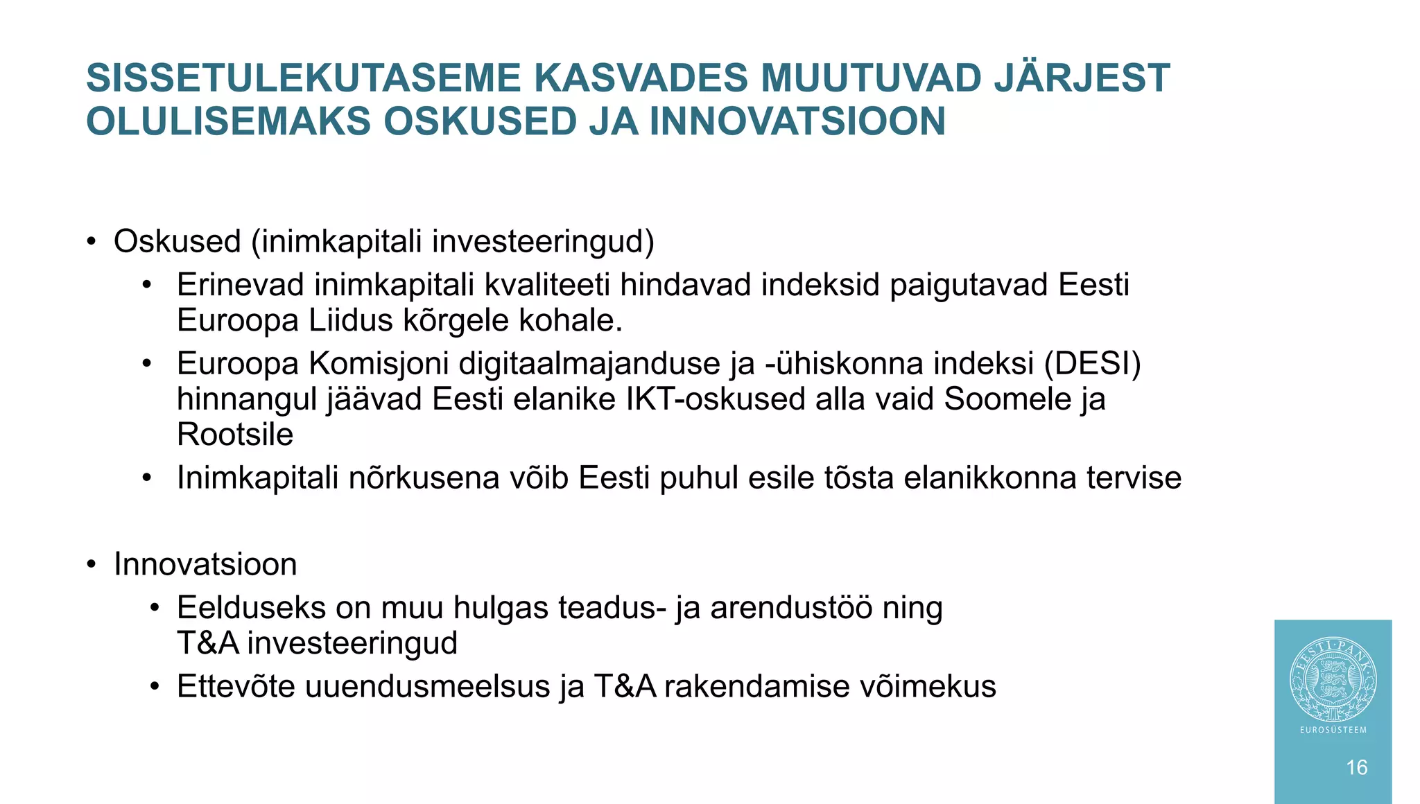• Oskused (inimkapitali investeeringud)
• Erinevad inimkapitali kvaliteeti hindavad indeksid paigutavad Eesti
Euroopa Liidus kõrgele kohale.
• Euroopa Komisjoni digitaalmajanduse ja -ühiskonna indeksi (DESI)
hinnangul jäävad Eesti elanike IKT-oskused alla vaid Soomele ja
Rootsile
• Inimkapitali nõrkusena võib Eesti puhul esile tõsta elanikkonna tervise
• Innovatsioon
• Eelduseks on muu hulgas teadus- ja arendustöö ning
T&A investeeringud
• Ettevõte uuendusmeelsus ja T&A rakendamise võimekus
SISSETULEKUTASEME KASVADES MUUTUVAD JÄRJEST
OLULISEMAKS OSKUSED JA INNOVATSIOON
16
 