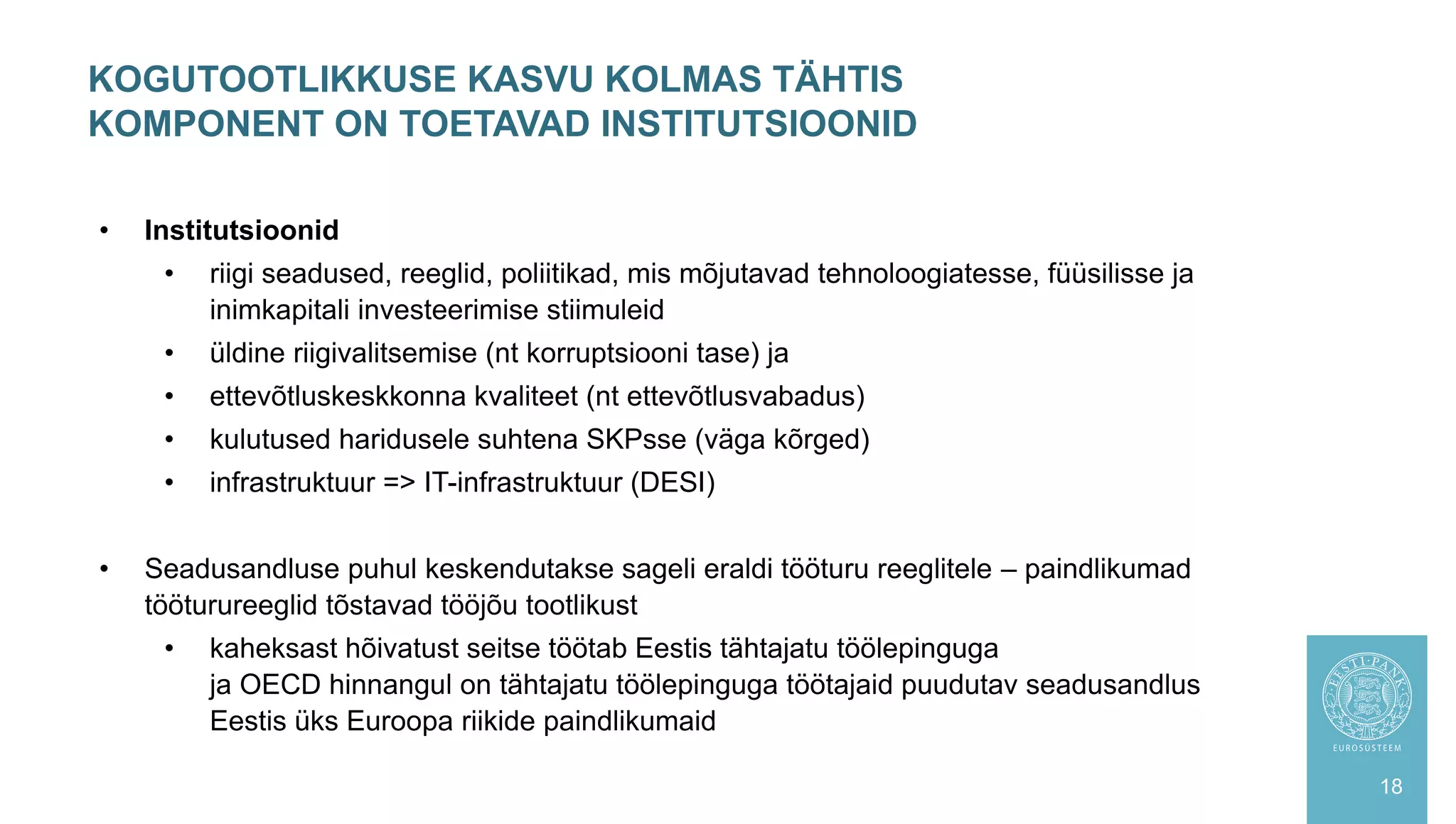 KOGUTOOTLIKKUSE KASVU KOLMAS TÄHTIS
KOMPONENT ON TOETAVAD INSTITUTSIOONID
18
• Institutsioonid
• riigi seadused, reeglid, poliitikad, mis mõjutavad tehnoloogiatesse, füüsilisse ja
inimkapitali investeerimise stiimuleid
• üldine riigivalitsemise (nt korruptsiooni tase) ja
• ettevõtluskeskkonna kvaliteet (nt ettevõtlusvabadus)
• kulutused haridusele suhtena SKPsse (väga kõrged)
• infrastruktuur => IT-infrastruktuur (DESI)
• Seadusandluse puhul keskendutakse sageli eraldi tööturu reeglitele – paindlikumad
tööturureeglid tõstavad tööjõu tootlikust
• kaheksast hõivatust seitse töötab Eestis tähtajatu töölepinguga
ja OECD hinnangul on tähtajatu töölepinguga töötajaid puudutav seadusandlus
Eestis üks Euroopa riikide paindlikumaid
 
