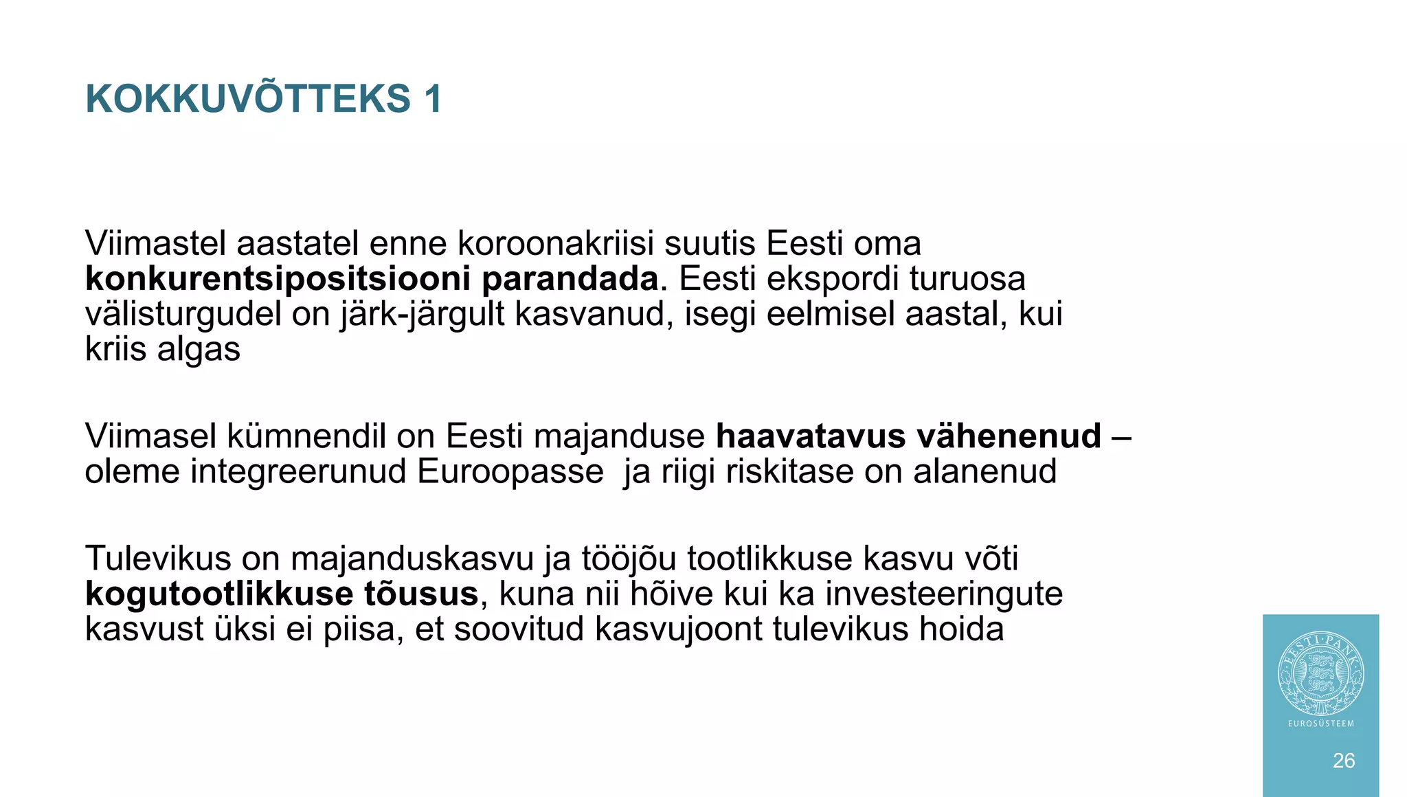 Viimastel aastatel enne koroonakriisi suutis Eesti oma
konkurentsipositsiooni parandada. Eesti ekspordi turuosa
välisturgudel on järk-järgult kasvanud, isegi eelmisel aastal, kui
kriis algas
Viimasel kümnendil on Eesti majanduse haavatavus vähenenud –
oleme integreerunud Euroopasse ja riigi riskitase on alanenud
Tulevikus on majanduskasvu ja tööjõu tootlikkuse kasvu võti
kogutootlikkuse tõusus, kuna nii hõive kui ka investeeringute
kasvust üksi ei piisa, et soovitud kasvujoont tulevikus hoida
KOKKUVÕTTEKS 1
26
 