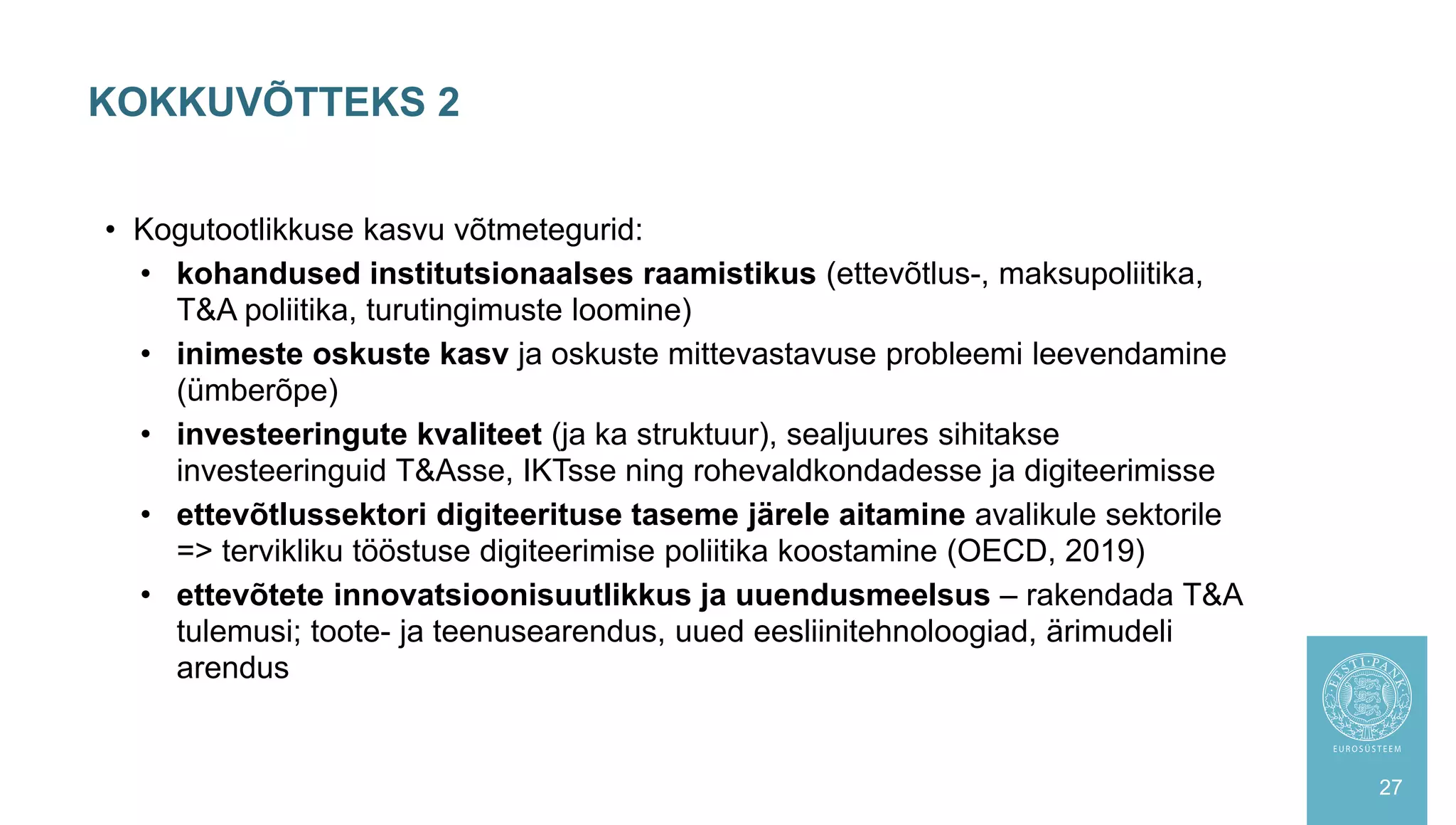 KOKKUVÕTTEKS 2
27
• Kogutootlikkuse kasvu võtmetegurid:
• kohandused institutsionaalses raamistikus (ettevõtlus-, maksupoliitika,
T&A poliitika, turutingimuste loomine)
• inimeste oskuste kasv ja oskuste mittevastavuse probleemi leevendamine
(ümberõpe)
• investeeringute kvaliteet (ja ka struktuur), sealjuures sihitakse
investeeringuid T&Asse, IKTsse ning rohevaldkondadesse ja digiteerimisse
• ettevõtlussektori digiteerituse taseme järele aitamine avalikule sektorile
=> tervikliku tööstuse digiteerimise poliitika koostamine (OECD, 2019)
• ettevõtete innovatsioonisuutlikkus ja uuendusmeelsus – rakendada T&A
tulemusi; toote- ja teenusearendus, uued eesliinitehnoloogiad, ärimudeli
arendus
 