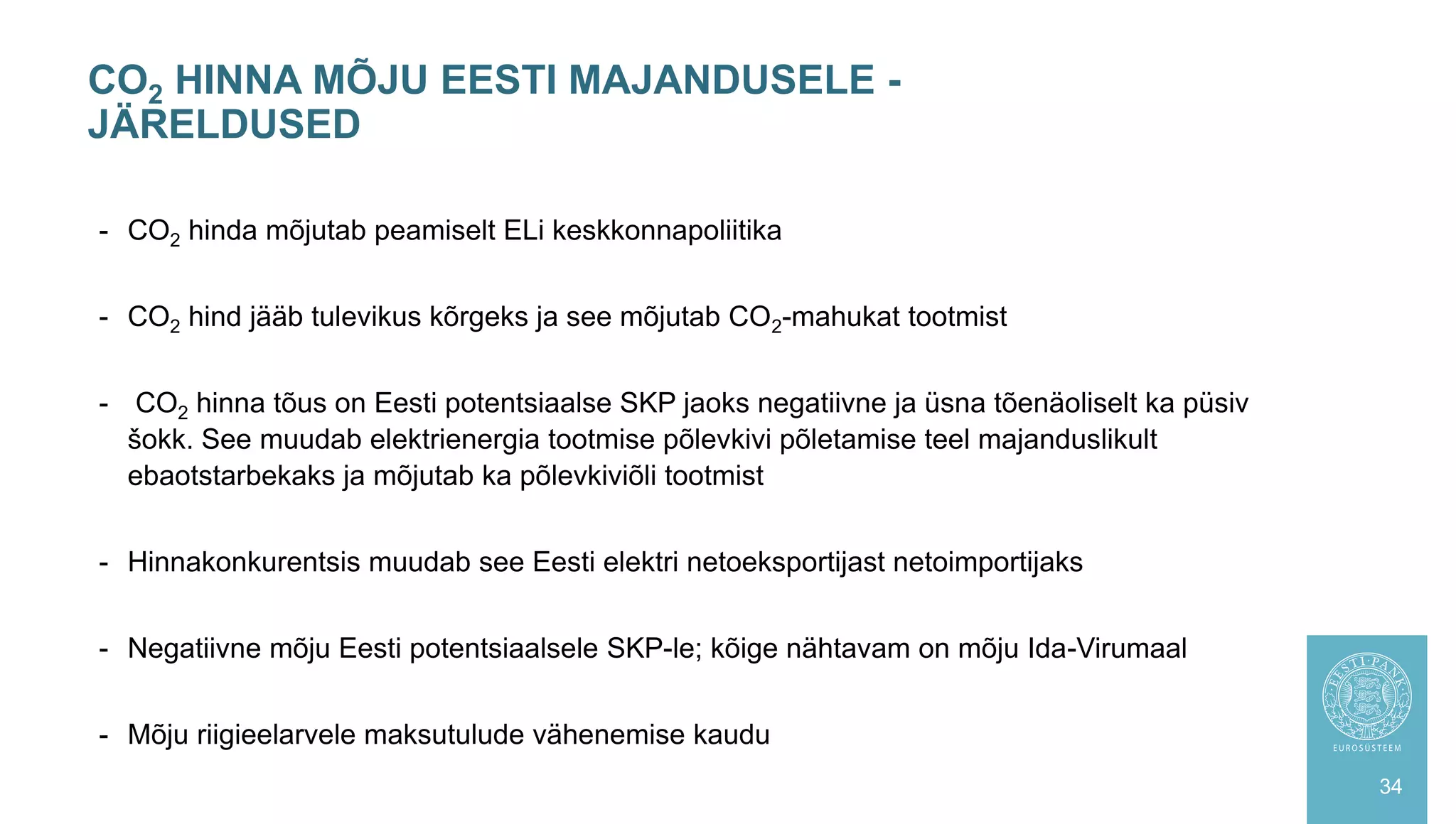 - CO2 hinda mõjutab peamiselt ELi keskkonnapoliitika
- CO2 hind jääb tulevikus kõrgeks ja see mõjutab CO2-mahukat tootmist
- CO2 hinna tõus on Eesti potentsiaalse SKP jaoks negatiivne ja üsna tõenäoliselt ka püsiv
šokk. See muudab elektrienergia tootmise põlevkivi põletamise teel majanduslikult
ebaotstarbekaks ja mõjutab ka põlevkiviõli tootmist
- Hinnakonkurentsis muudab see Eesti elektri netoeksportijast netoimportijaks
- Negatiivne mõju Eesti potentsiaalsele SKP-le; kõige nähtavam on mõju Ida-Virumaal
- Mõju riigieelarvele maksutulude vähenemise kaudu
CO2 HINNA MÕJU EESTI MAJANDUSELE -
JÄRELDUSED
34
 