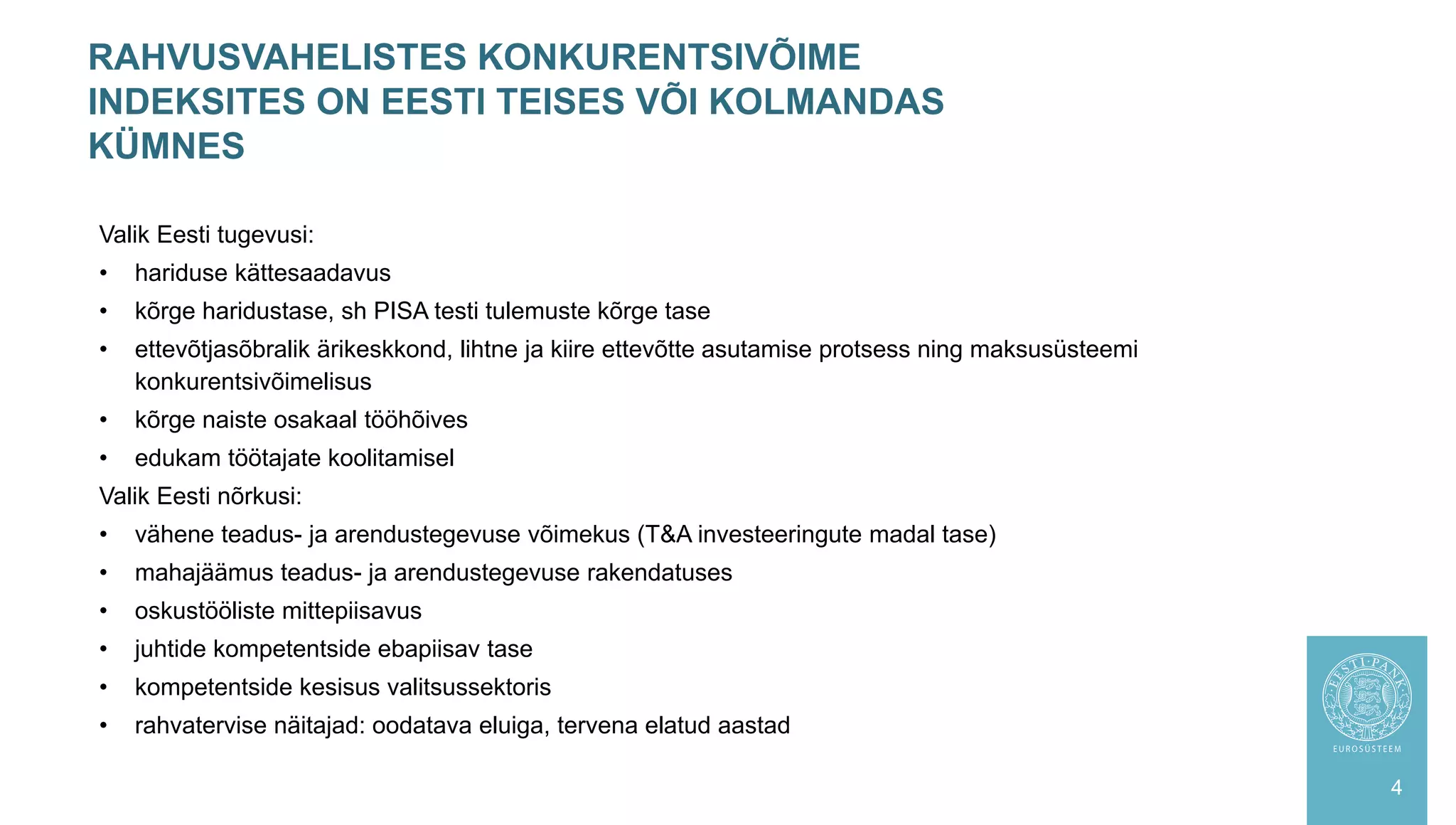 RAHVUSVAHELISTES KONKURENTSIVÕIME
INDEKSITES ON EESTI TEISES VÕI KOLMANDAS
KÜMNES
4
Valik Eesti tugevusi:
• hariduse kättesaadavus
• kõrge haridustase, sh PISA testi tulemuste kõrge tase
• ettevõtjasõbralik ärikeskkond, lihtne ja kiire ettevõtte asutamise protsess ning maksusüsteemi
konkurentsivõimelisus
• kõrge naiste osakaal tööhõives
• edukam töötajate koolitamisel
Valik Eesti nõrkusi:
• vähene teadus- ja arendustegevuse võimekus (T&A investeeringute madal tase)
• mahajäämus teadus- ja arendustegevuse rakendatuses
• oskustööliste mittepiisavus
• juhtide kompetentside ebapiisav tase
• kompetentside kesisus valitsussektoris
• rahvatervise näitajad: oodatava eluiga, tervena elatud aastad
 