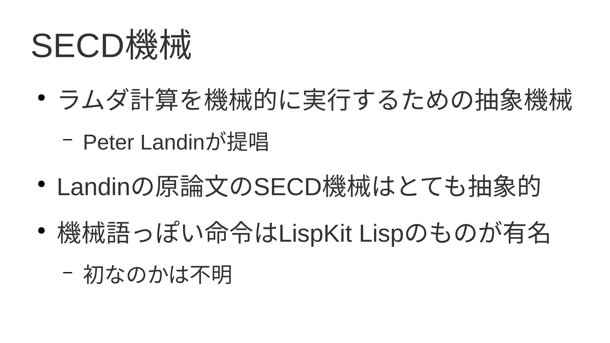 SECD機械
●
ラムダ計算を機械的に実行するための抽象機械
– Peter Landinが提唱
●
Landinの原論文のSECD機械はとても抽象的
●
機械語っぽい命令はLispKit Lispのものが有名
– 初なのかは不明
 