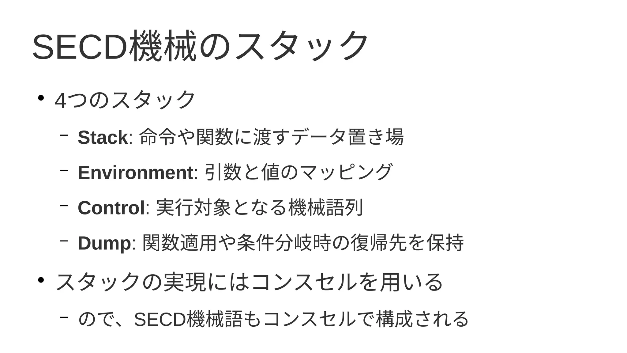 SECD機械のスタック
●
4つのスタック
– Stack: 命令や関数に渡すデータ置き場
– Environment: 引数と値のマッピング
– Control: 実行対象となる機械語列
– Dump: 関数適用や条件分岐時の復帰先を保持
●
スタックの実現にはコンスセルを用いる
– ので、SECD機械語もコンスセルで構成される
 