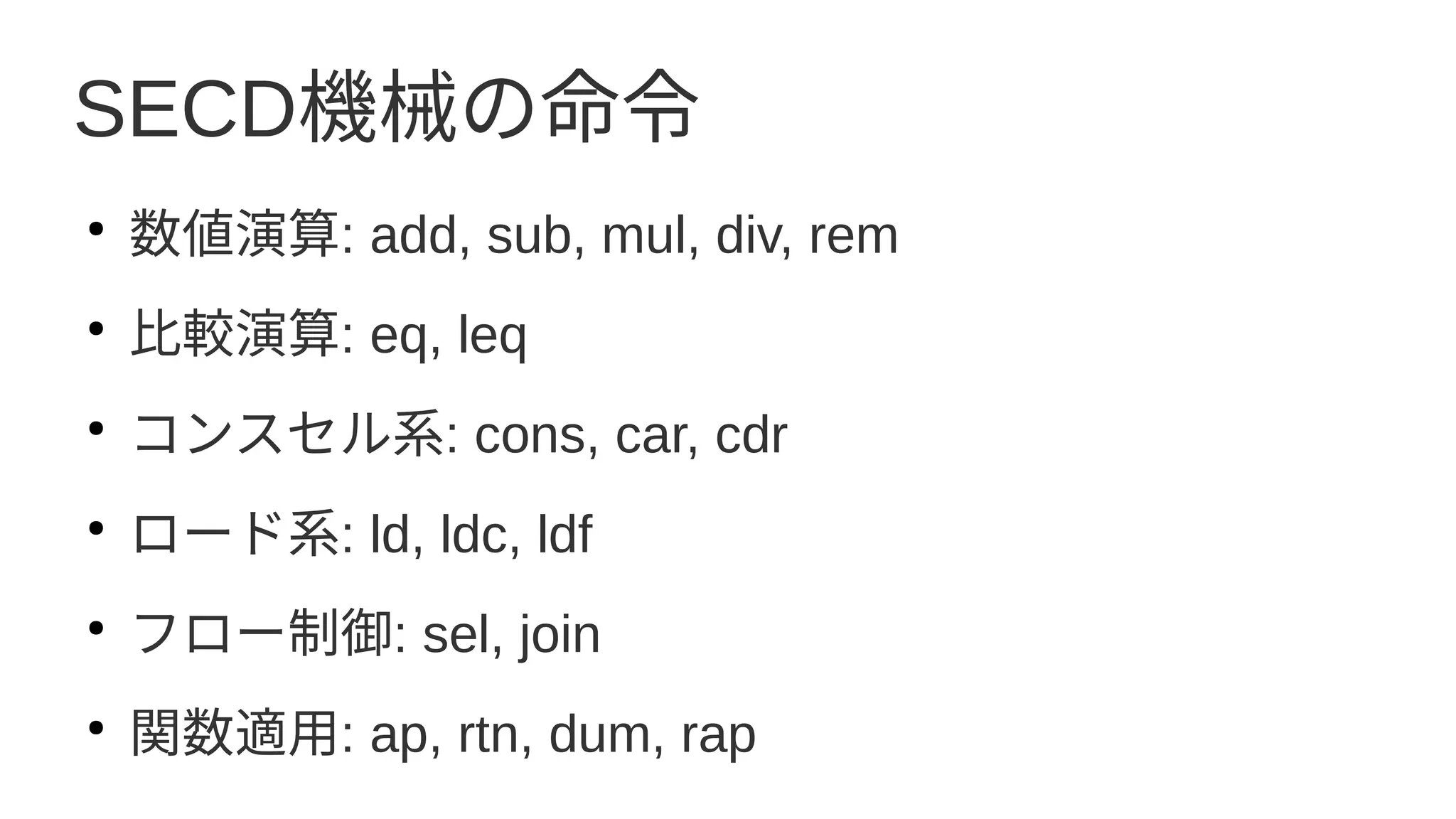 SECD機械の命令
●
数値演算: add, sub, mul, div, rem
●
比較演算: eq, leq
●
コンスセル系: cons, car, cdr
●
ロード系: ld, ldc, ldf
●
フロー制御: sel, join
●
関数適用: ap, rtn, dum, rap
 