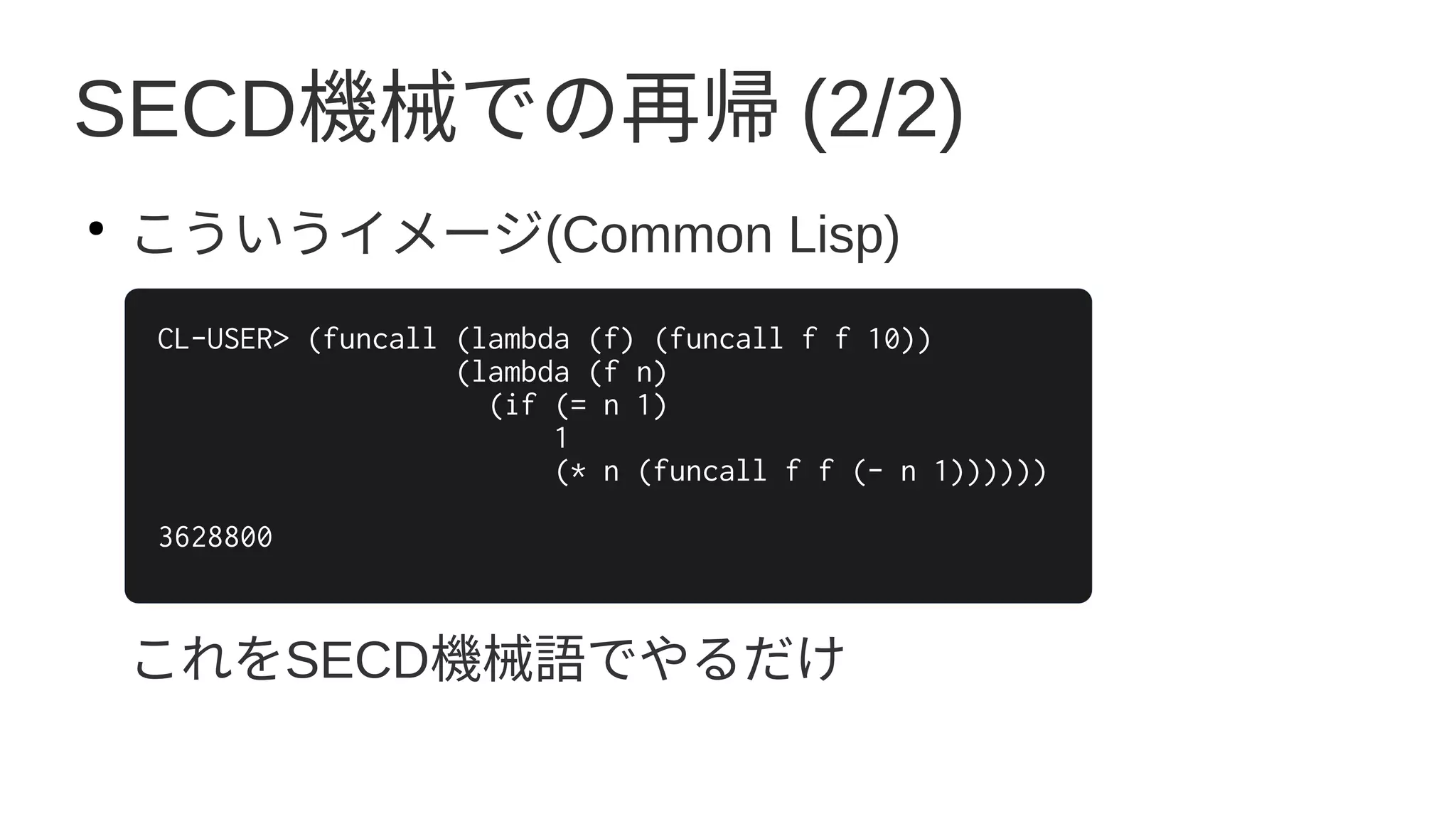SECD機械での再帰 (2/2)
●
こういうイメージ(Common Lisp)
これをSECD機械語でやるだけ
CL-USER> (funcall (lambda (f) (funcall f f 10))
(lambda (f n)
(if (= n 1)
1
(* n (funcall f f (- n 1))))))
3628800
 