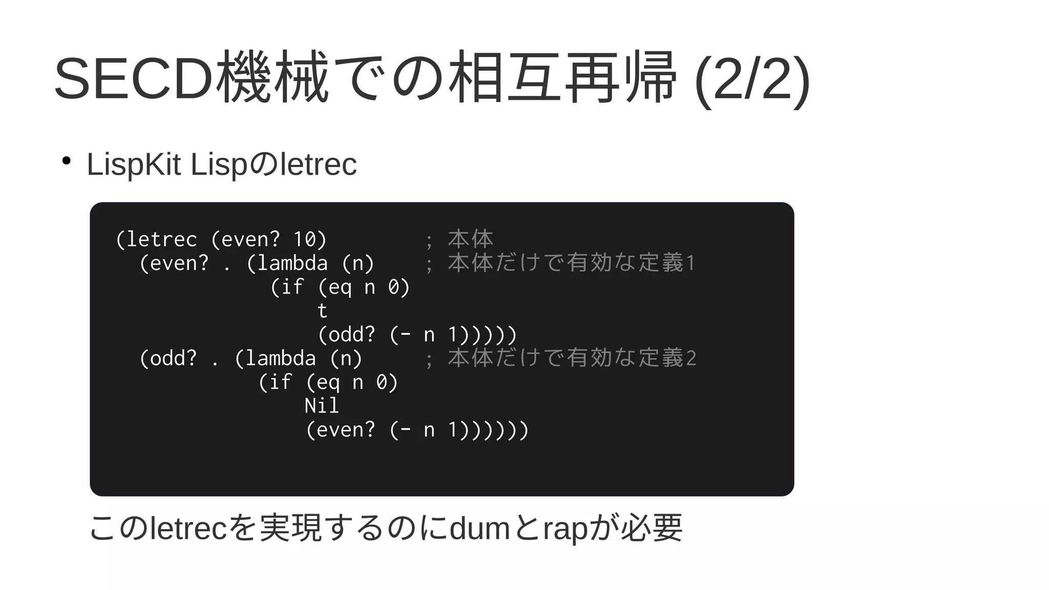 SECD機械での相互再帰 (2/2)
●
LispKit Lispのletrec
このletrecを実現するのにdumとrapが必要
(letrec (even? 10) ; 本体
(even? . (lambda (n) ; 本体だけで有効な定義1
(if (eq n 0)
t
(odd? (- n 1)))))
(odd? . (lambda (n) ; 本体だけで有効な定義2
(if (eq n 0)
Nil
(even? (- n 1))))))
 