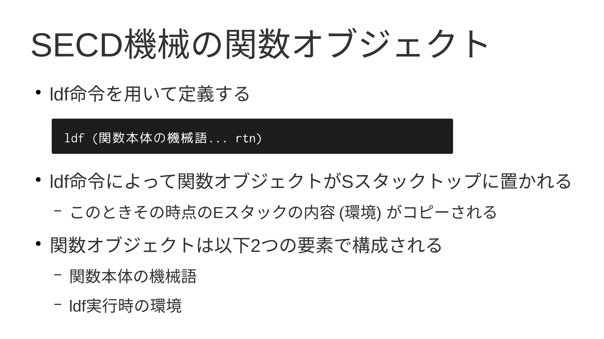 SECD機械の関数オブジェクト
●
ldf命令を用いて定義する
●
ldf命令によって関数オブジェクトがSスタックトップに置かれる
– このときその時点のEスタックの内容 (環境) がコピーされる
●
関数オブジェクトは以下2つの要素で構成される
– 関数本体の機械語
– ldf実行時の環境
ldf (関数本体の機械語... rtn)
 