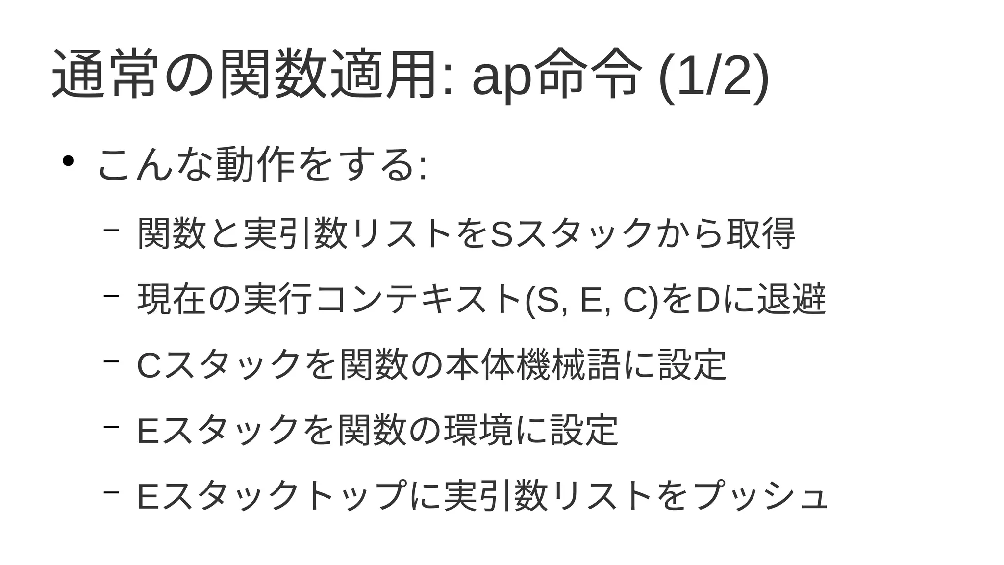 通常の関数適用: ap命令 (1/2)
●
こんな動作をする:
– 関数と実引数リストをSスタックから取得
– 現在の実行コンテキスト(S, E, C)をDに退避
– Cスタックを関数の本体機械語に設定
– Eスタックを関数の環境に設定
– Eスタックトップに実引数リストをプッシュ
 