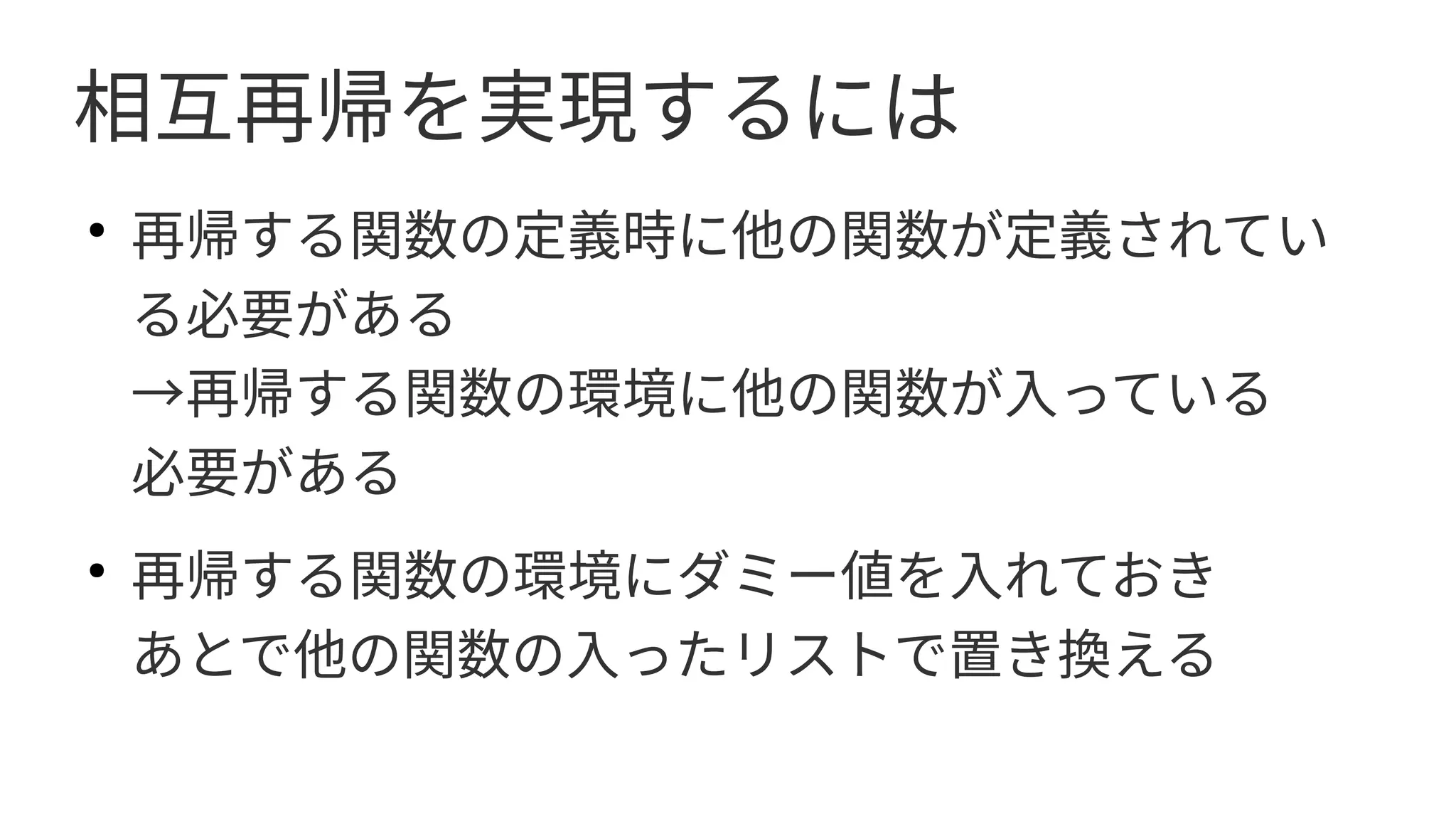 相互再帰を実現するには
●
再帰する関数の定義時に他の関数が定義されてい
る必要がある
→再帰する関数の環境に他の関数が入っている　
必要がある
●
再帰する関数の環境にダミー値を入れておき
あとで他の関数の入ったリストで置き換える
　
 