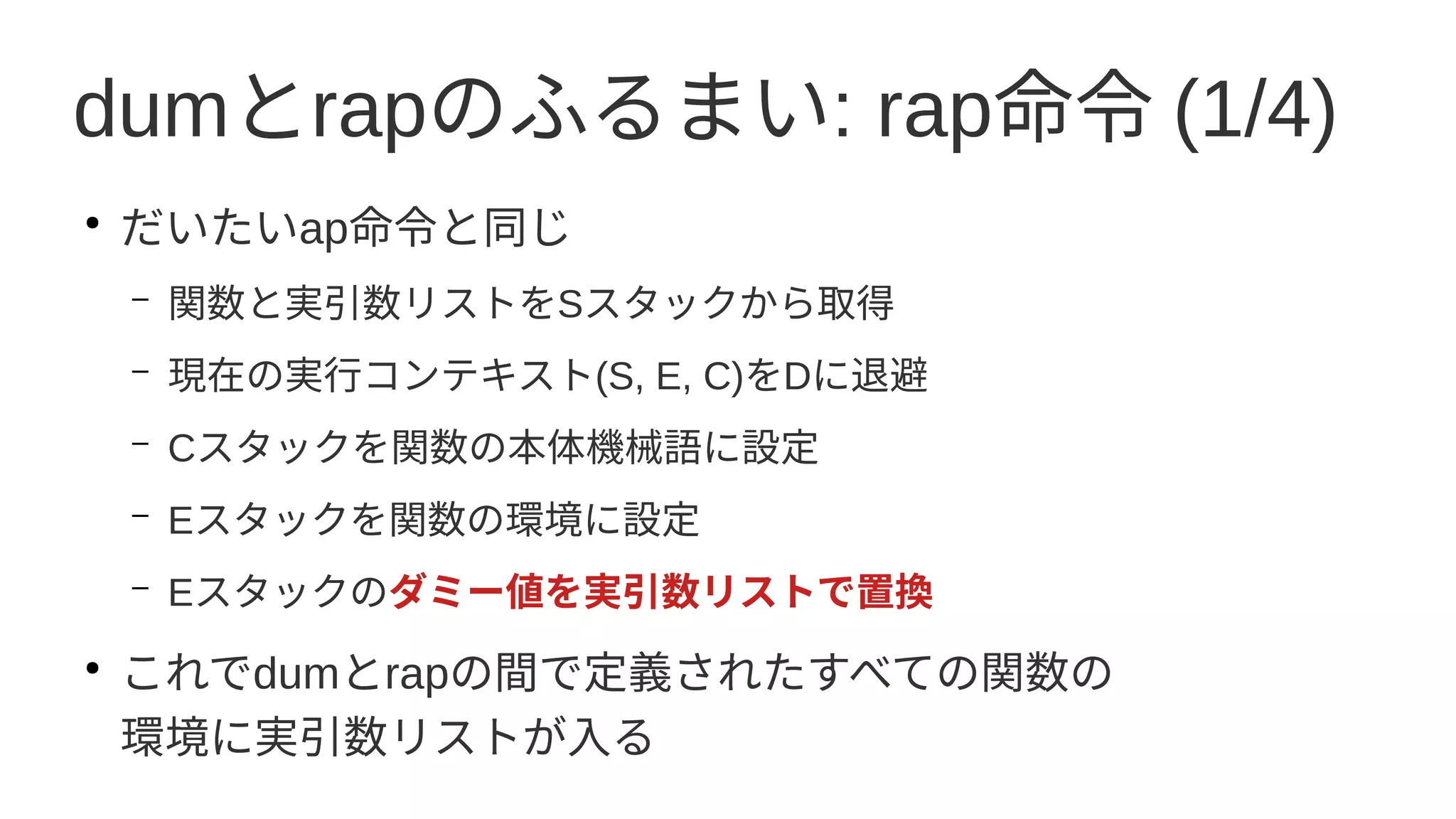 dumとrapのふるまい: rap命令 (1/4)
●
だいたいap命令と同じ
– 関数と実引数リストをSスタックから取得
– 現在の実行コンテキスト(S, E, C)をDに退避
– Cスタックを関数の本体機械語に設定
– Eスタックを関数の環境に設定
– Eスタックのダミー値を実引数リストで置換
●
これでdumとrapの間で定義されたすべての関数の
環境に実引数リストが入る
 