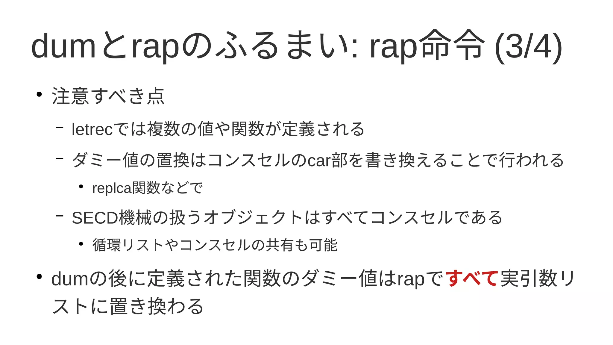 dumとrapのふるまい: rap命令 (3/4)
●
注意すべき点
– letrecでは複数の値や関数が定義される
– ダミー値の置換はコンスセルのcar部を書き換えることで行われる
●
replca関数などで
– SECD機械の扱うオブジェクトはすべてコンスセルである
●
循環リストやコンスセルの共有も可能
●
dumの後に定義された関数のダミー値はrapですべて実引数リ
ストに置き換わる
 