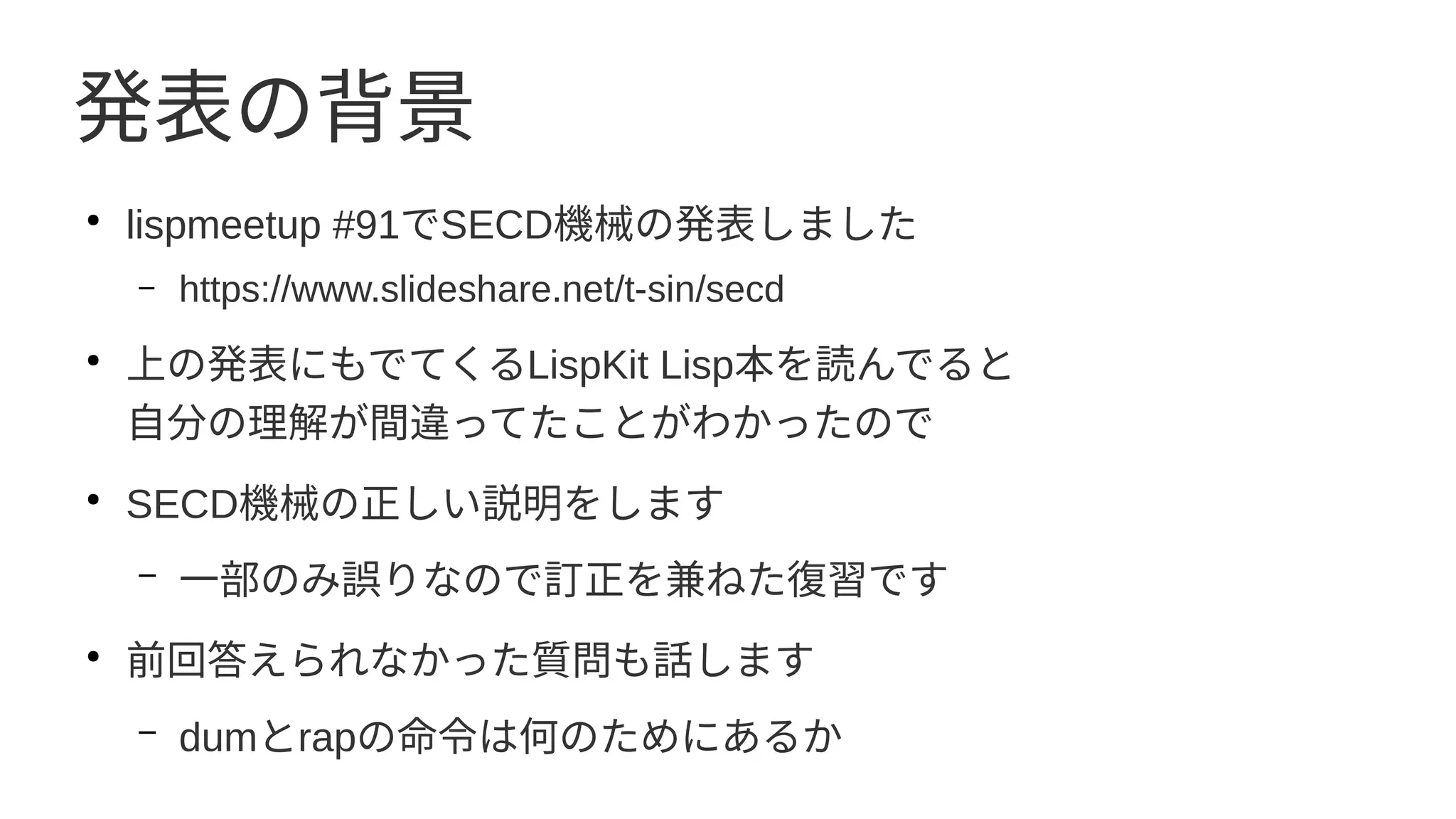 発表の背景
●
lispmeetup #91でSECD機械の発表しました
– https://www.slideshare.net/t-sin/secd
●
上の発表にもでてくるLispKit Lisp本を読んでると
自分の理解が間違ってたことがわかったので
●
SECD機械の正しい説明をします
– 一部のみ誤りなので訂正を兼ねた復習です
●
前回答えられなかった質問も話します
– dumとrapの命令は何のためにあるか
 
