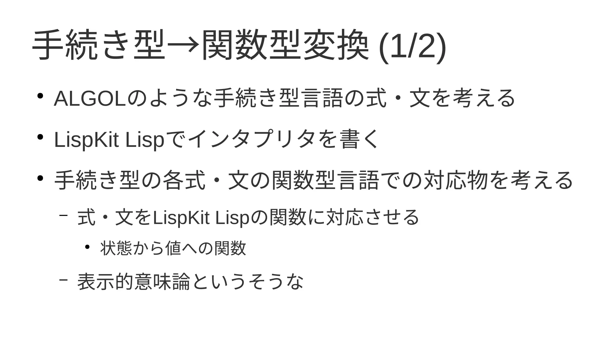 手続き型→関数型変換 (1/2)
●
ALGOLのような手続き型言語の式・文を考える
●
LispKit Lispでインタプリタを書く
●
手続き型の各式・文の関数型言語での対応物を考える
– 式・文をLispKit Lispの関数に対応させる
●
状態から値への関数
– 表示的意味論というそうな
 