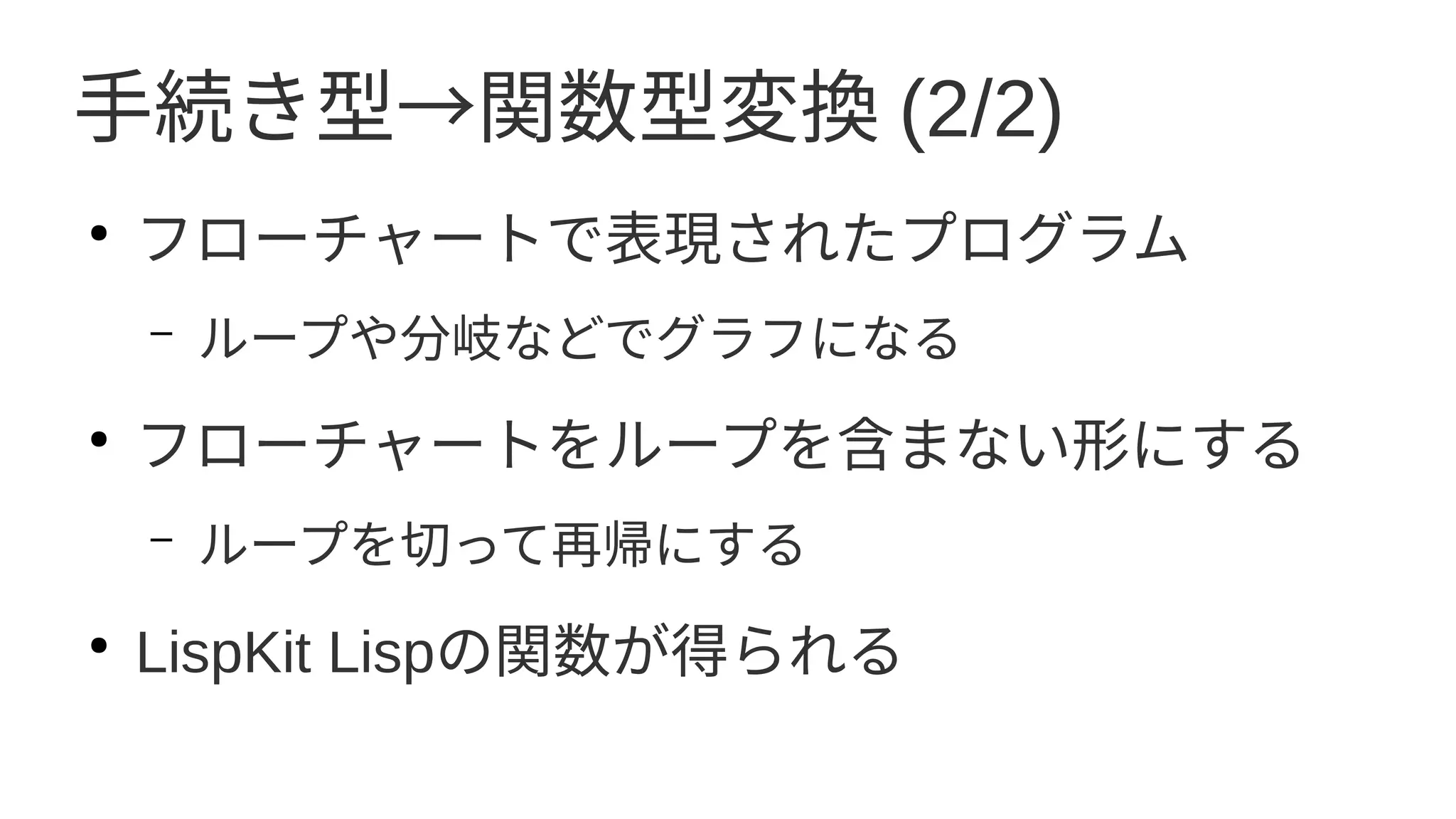 手続き型→関数型変換 (2/2)
●
フローチャートで表現されたプログラム
– ループや分岐などでグラフになる
●
フローチャートをループを含まない形にする
– ループを切って再帰にする
●
LispKit Lispの関数が得られる
 