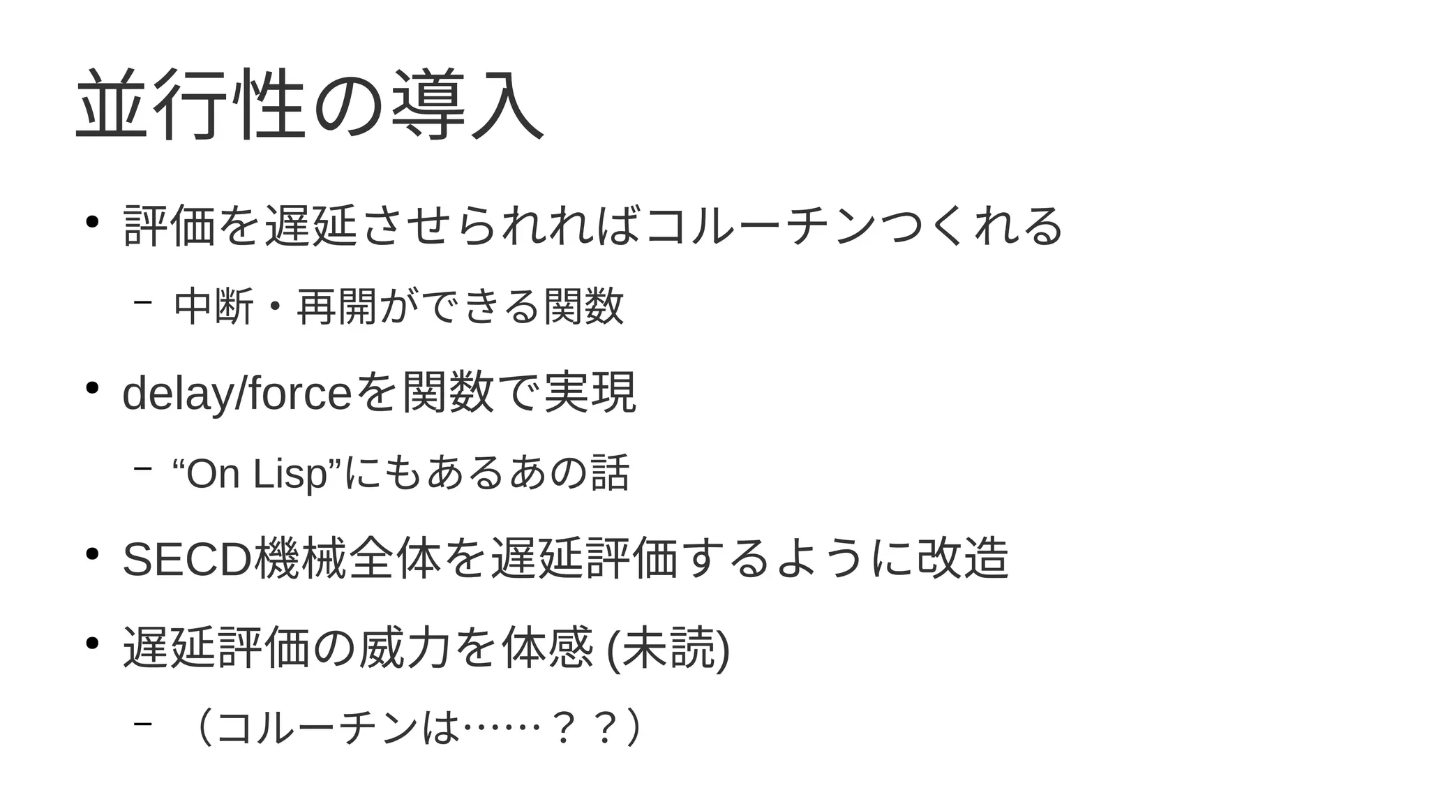 並行性の導入
●
評価を遅延させられればコルーチンつくれる
– 中断・再開ができる関数
●
delay/forceを関数で実現
– “On Lisp”にもあるあの話
●
SECD機械全体を遅延評価するように改造
●
遅延評価の威力を体感 (未読)
– （コルーチンは……？？）
 