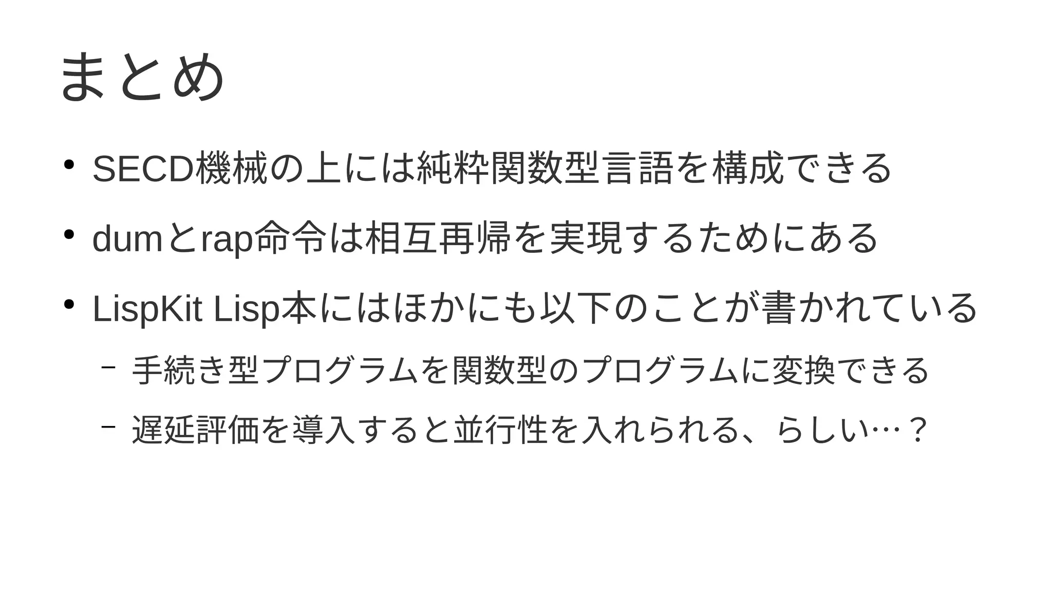 まとめ
●
SECD機械の上には純粋関数型言語を構成できる
●
dumとrap命令は相互再帰を実現するためにある
●
LispKit Lisp本にはほかにも以下のことが書かれている
– 手続き型プログラムを関数型のプログラムに変換できる
– 遅延評価を導入すると並行性を入れられる、らしい…？
 
