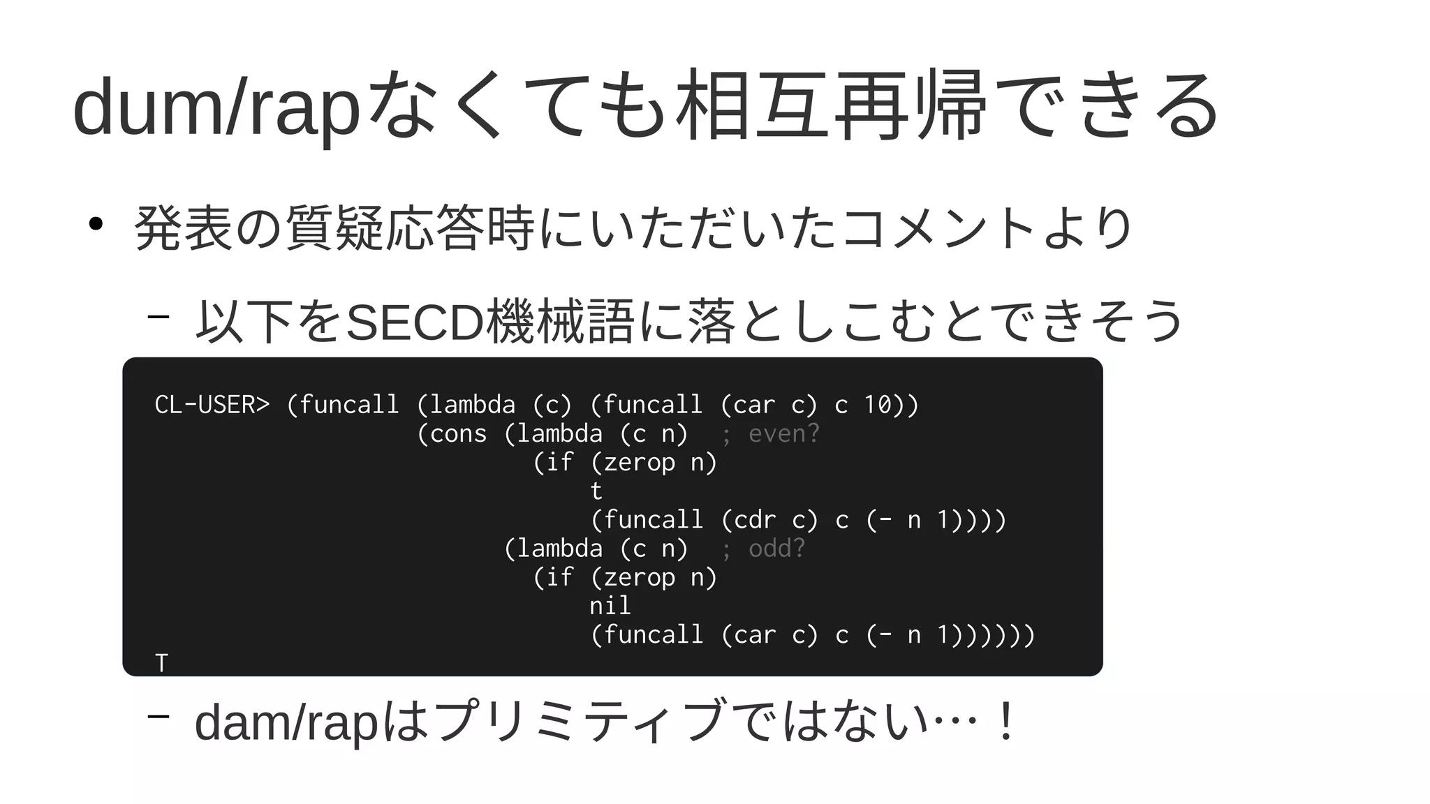 dum/rapなくても相互再帰できる
●
発表の質疑応答時にいただいたコメントより
– 以下をSECD機械語に落としこむとできそう
–
–
–
–
– dam/rapはプリミティブではない…！
CL-USER> (funcall (lambda (c) (funcall (car c) c 10))
(cons (lambda (c n) ; even?
(if (zerop n)
t
(funcall (cdr c) c (- n 1))))
(lambda (c n) ; odd?
(if (zerop n)
nil
(funcall (car c) c (- n 1))))))
T
 
