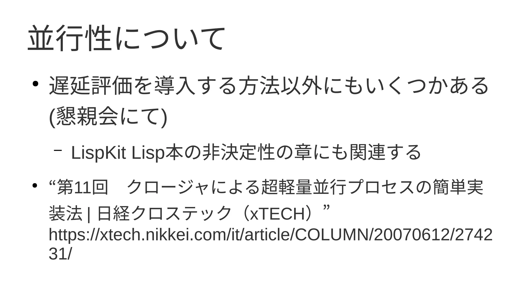 並行性について
●
遅延評価を導入する方法以外にもいくつかある
(懇親会にて)
– LispKit Lisp本の非決定性の章にも関連する
●
“第11回　クロージャによる超軽量並行プロセスの簡単実
装法 | 日経クロステック（xTECH）”
https://xtech.nikkei.com/it/article/COLUMN/20070612/2742
31/
 