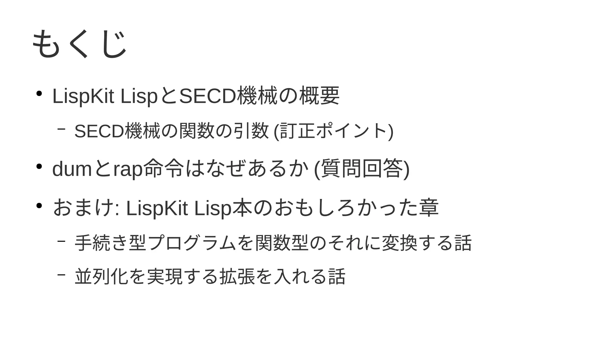 もくじ
●
LispKit LispとSECD機械の概要
– SECD機械の関数の引数 (訂正ポイント)
●
dumとrap命令はなぜあるか (質問回答)
●
おまけ: LispKit Lisp本のおもしろかった章
– 手続き型プログラムを関数型のそれに変換する話
– 並列化を実現する拡張を入れる話
 