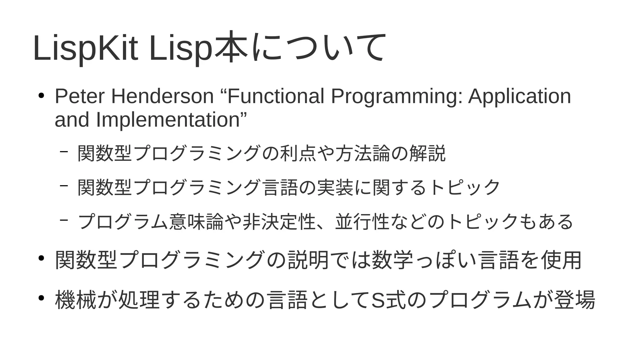 LispKit Lisp本について
●
Peter Henderson “Functional Programming: Application
and Implementation”
– 関数型プログラミングの利点や方法論の解説
– 関数型プログラミング言語の実装に関するトピック
– プログラム意味論や非決定性、並行性などのトピックもある
●
関数型プログラミングの説明では数学っぽい言語を使用
●
機械が処理するための言語としてS式のプログラムが登場
 