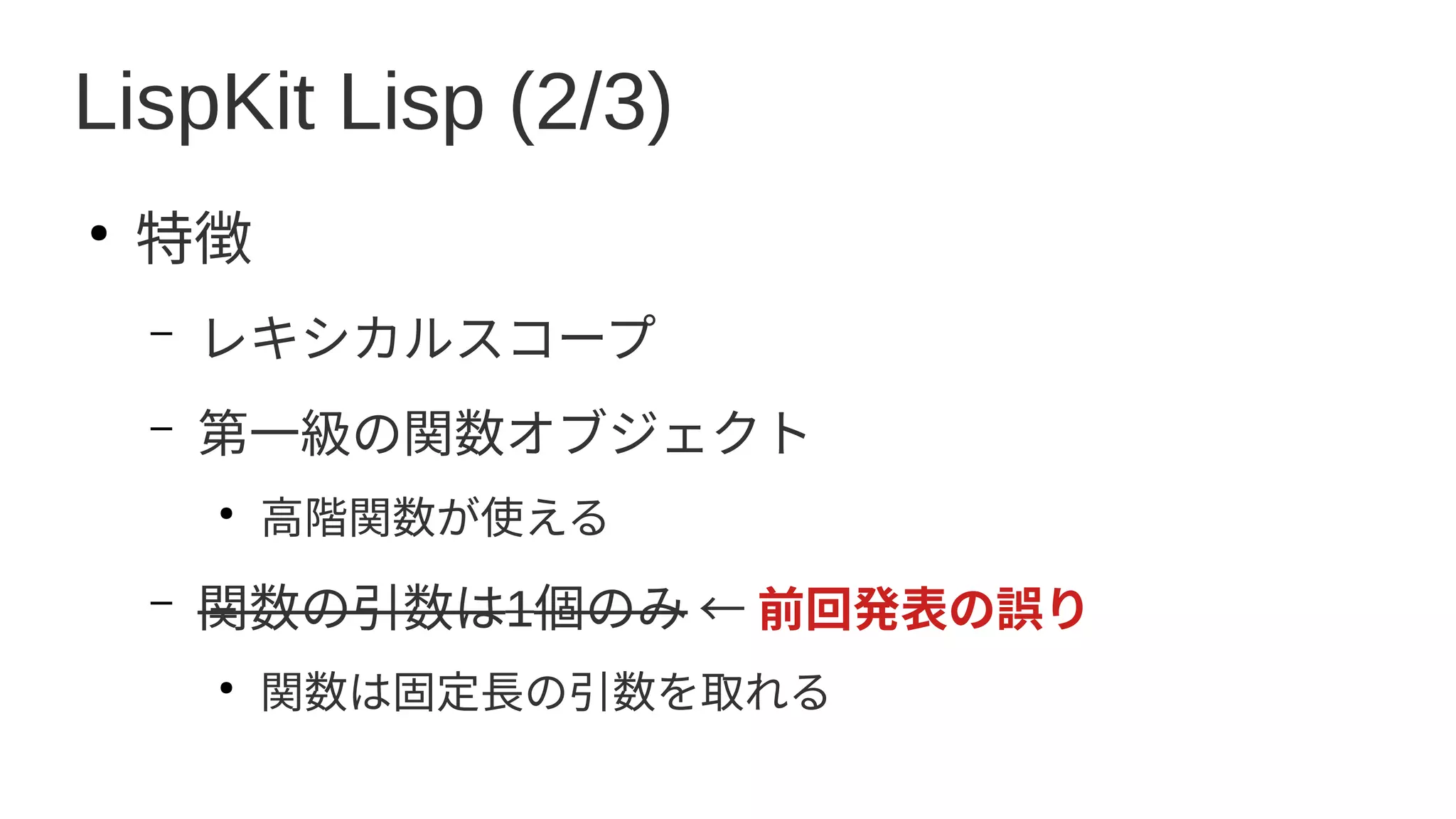 LispKit Lisp (2/3)
●
特徴
– レキシカルスコープ
– 第一級の関数オブジェクト
●
高階関数が使える
– 関数の引数は1個のみ ← 前回発表の誤り
●
関数は固定長の引数を取れる
 
