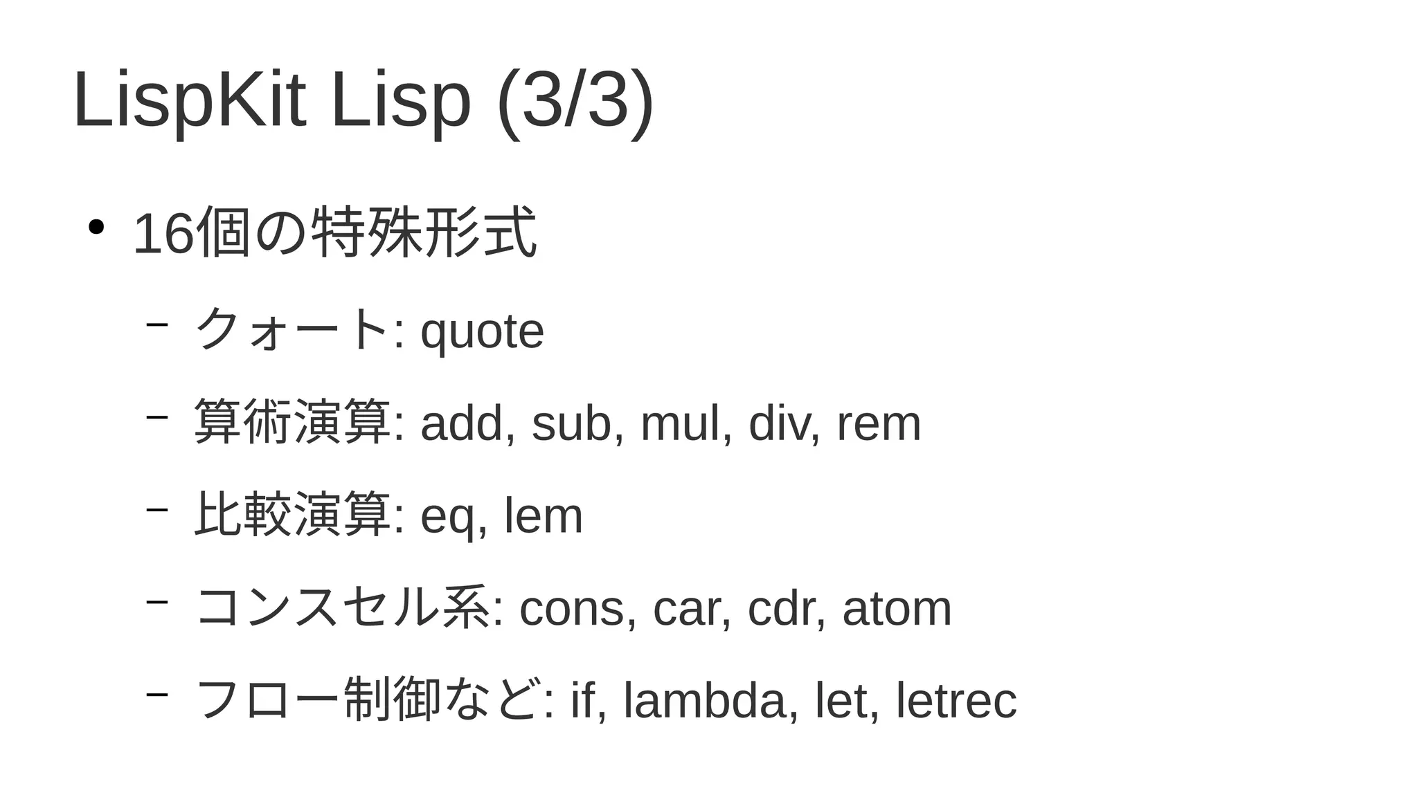 LispKit Lisp (3/3)
●
16個の特殊形式
– クォート: quote
– 算術演算: add, sub, mul, div, rem
– 比較演算: eq, lem
– コンスセル系: cons, car, cdr, atom
– フロー制御など: if, lambda, let, letrec
 