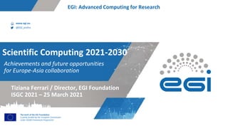 www.egi.eu
@EGI_eInfra
The work of the EGI Foundation
is partly funded by the European Commission
under H2020 Framework Programme
EGI: Advanced Computing for Research
Achievements and future opportunities
for Europe-Asia collaboration
Scientific Computing 2021-2030
Tiziana Ferrari / Director, EGI Foundation
ISGC 2021 – 25 March 2021
 